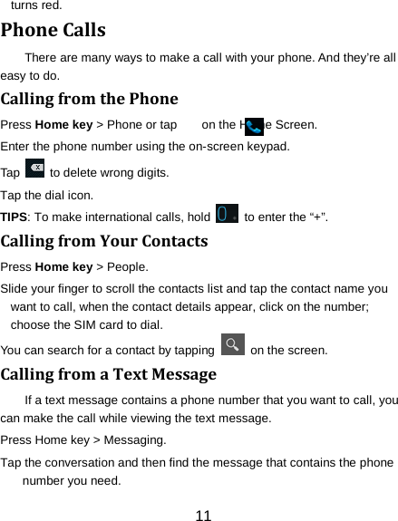 11 turns red. Phone Calls There are many ways to make a call with your phone. And they&rsquo;re all easy to do. Calling from the Phone Press Home key > Phone or tap        on the Home Screen. Enter the phone number using the on-screen keypad. Tap   to delete wrong digits. Tap the dial icon. TIPS: To make international calls, hold   to enter the &ldquo;+&rdquo;. Calling from Your Contacts Press Home key > People. Slide your finger to scroll the contacts list and tap the contact name you want to call, when the contact details appear, click on the number; choose the SIM card to dial. You can search for a contact by tapping   on the screen. Calling from a Text Message If a text message contains a phone number that you want to call, you can make the call while viewing the text message. Press Home key > Messaging. Tap the conversation and then find the message that contains the phone number you need. 