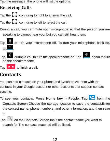 12 Tap the message, the phone will list the options. Receiving Calls Tap the    icon, drag to right to answer the call. Tap the   icon, drag to left to reject the call. During a call, you can mute your microphone so that the person you are speaking to cannot hear you, but you can still hear them. Tap   to turn your microphone off. To turn your microphone back on, tap . Tap   during a call to turn the speakerphone on. Tap   again to turn off the speakerphone.   Tap    to finish a call.   Contacts You can add contacts on your phone and synchronize them with the contacts in your Google account or other accounts that support contact syncing. To see your contacts, Press  Home key > People. Tap   from the Contacts Screen.Choose the storage location to save the contact.Enter the contact name, phone numbers, and other information, and then save it.   Tap    on the Contacts Screen.Input the contact name you want to search for.The contacts matched will be listed. 