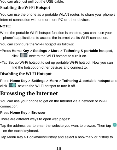 16 You can also just pull out the USB cable. Enabling the Wi-Fi Hotspot You can use the phone as a portable WLAN router, to share your phone&rsquo;s internet connection with one or more PC or other devices. NOTE:   When the portable Wi-Fi hotspot function is enabled, you can&rsquo;t use your phone&rsquo;s applications to access the internet via its Wi-Fi connection. You can configure the Wi-Fi hotspot as follows: Press Home Key > Settings > More > Tethering &amp; portable hotspot, click   next to the Wi-Fi hotspot to turn it on. Tap Set up Wi-Fi hotspot to set up portable Wi-Fi hotspot. Now you can find the hotspot on other devices and connect to. Disabling the Wi-Fi Hotspot Press Home Key > Settings > More > Tethering &amp; portable hotspot and click   next to the Wi-Fi hotspot to turn it off. Browsing the Internet You can use your phone to get on the Internet via a network or Wi-Fi connection.   Press Home Key > Browser. There are different ways to open web pages: Tap the address bar to enter the website you want to browse. Then tap   on the touch keyboard. Tap Menu Key > Bookmarks/History and select a bookmark or history to 