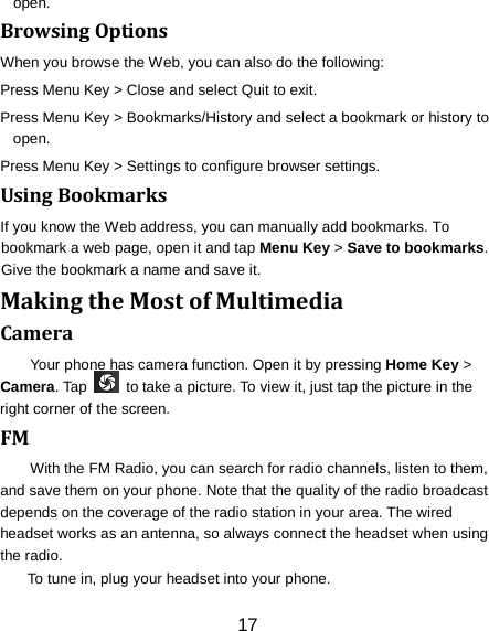17 open. Browsing Options When you browse the Web, you can also do the following: Press Menu Key > Close and select Quit to exit. Press Menu Key > Bookmarks/History and select a bookmark or history to open. Press Menu Key > Settings to configure browser settings. Using Bookmarks If you know the Web address, you can manually add bookmarks. To bookmark a web page, open it and tap Menu Key > Save to bookmarks. Give the bookmark a name and save it.   Making the Most of Multimedia Camera Your phone has camera function. Open it by pressing Home Key > Camera. Tap   to take a picture. To view it, just tap the picture in the right corner of the screen.   FM With the FM Radio, you can search for radio channels, listen to them, and save them on your phone. Note that the quality of the radio broadcast depends on the coverage of the radio station in your area. The wired headset works as an antenna, so always connect the headset when using the radio. To tune in, plug your headset into your phone.   