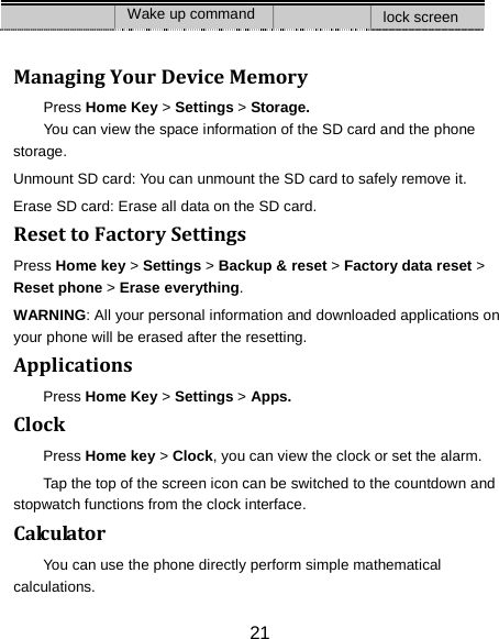 21 Wake up command lock screen  Managing Your Device Memory Press Home Key > Settings > Storage. You can view the space information of the SD card and the phone storage.   Unmount SD card: You can unmount the SD card to safely remove it. Erase SD card: Erase all data on the SD card. Reset to Factory Settings Press Home key > Settings > Backup &amp; reset > Factory data reset > Reset phone > Erase everything. WARNING: All your personal information and downloaded applications on your phone will be erased after the resetting. Applications Press Home Key > Settings > Apps. Clock Press Home key > Clock, you can view the clock or set the alarm. Tap the top of the screen icon can be switched to the countdown and stopwatch functions from the clock interface. Calculator You can use the phone directly perform simple mathematical calculations. 