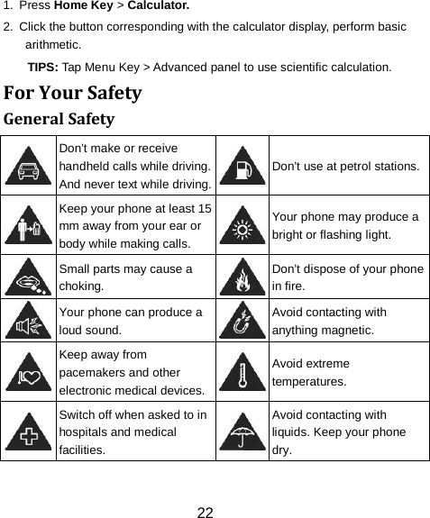 22 1.  Press Home Key > Calculator. 2.  Click the button corresponding with the calculator display, perform basic arithmetic. TIPS: Tap Menu Key > Advanced panel to use scientific calculation. For Your Safety General Safety  Don&rsquo;t make or receive handheld calls while driving. And never text while driving.  Don&rsquo;t use at petrol stations.  Keep your phone at least 15 mm away from your ear or body while making calls.  Your phone may produce a bright or flashing light.  Small parts may cause a choking.  Don&rsquo;t dispose of your phone in fire.  Your phone can produce a loud sound.  Avoid contacting with anything magnetic.  Keep away from pacemakers and other electronic medical devices.  Avoid extreme temperatures.  Switch off when asked to in hospitals and medical facilities.  Avoid contacting with liquids. Keep your phone dry. 