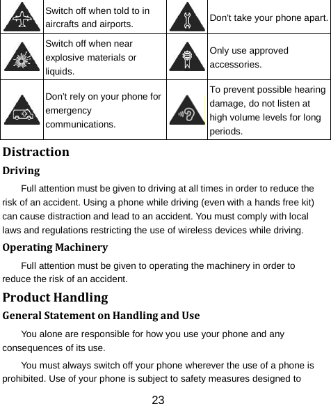 23  Switch off when told to in aircrafts and airports.  Don&rsquo;t take your phone apart.  Switch off when near explosive materials or liquids.  Only use approved accessories.  Don&rsquo;t rely on your phone for emergency communications.  To prevent possible hearing damage, do not listen at high volume levels for long periods. Distraction Driving Full attention must be given to driving at all times in order to reduce the risk of an accident. Using a phone while driving (even with a hands free kit) can cause distraction and lead to an accident. You must comply with local laws and regulations restricting the use of wireless devices while driving. Operating Machinery Full attention must be given to operating the machinery in order to reduce the risk of an accident. Product Handling General Statement on Handling and Use You alone are responsible for how you use your phone and any consequences of its use. You must always switch off your phone wherever the use of a phone is prohibited. Use of your phone is subject to safety measures designed to 