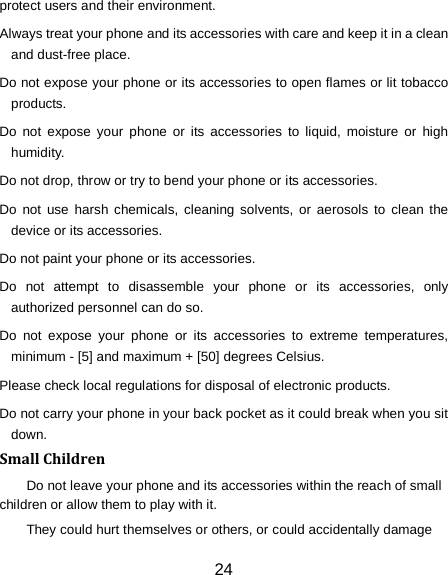 24 protect users and their environment. Always treat your phone and its accessories with care and keep it in a clean and dust-free place. Do not expose your phone or its accessories to open flames or lit tobacco products. Do not expose your phone or its accessories to liquid, moisture or high humidity. Do not drop, throw or try to bend your phone or its accessories. Do not use harsh chemicals, cleaning solvents, or aerosols to clean the device or its accessories. Do not paint your phone or its accessories. Do not attempt to disassemble your phone or its accessories, only authorized personnel can do so. Do not expose your phone or its accessories to extreme temperatures, minimum - [5] and maximum + [50] degrees Celsius. Please check local regulations for disposal of electronic products. Do not carry your phone in your back pocket as it could break when you sit down. Small Children Do not leave your phone and its accessories within the reach of small children or allow them to play with it. They could hurt themselves or others, or could accidentally damage 