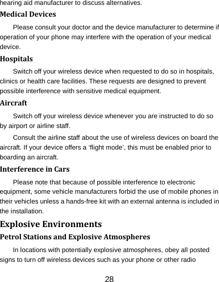 28 hearing aid manufacturer to discuss alternatives. Medical Devices Please consult your doctor and the device manufacturer to determine if operation of your phone may interfere with the operation of your medical device. Hospitals Switch off your wireless device when requested to do so in hospitals, clinics or health care facilities. These requests are designed to prevent possible interference with sensitive medical equipment. Aircraft Switch off your wireless device whenever you are instructed to do so by airport or airline staff. Consult the airline staff about the use of wireless devices on board the aircraft. If your device offers a &lsquo;flight mode&rsquo;, this must be enabled prior to boarding an aircraft. Interference in Cars Please note that because of possible interference to electronic equipment, some vehicle manufacturers forbid the use of mobile phones in their vehicles unless a hands-free kit with an external antenna is included in the installation. Explosive Environments Petrol Stations and Explosive Atmospheres In locations with potentially explosive atmospheres, obey all posted signs to turn off wireless devices such as your phone or other radio 