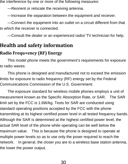 30 the interference by one or more of the following measures: &mdash;Reorient or relocate the receiving antenna. &mdash;Increase the separation between the equipment and receiver. &mdash;Connect the equipment into an outlet on a circuit different from that to which the receiver is connected. &mdash;Consult the dealer or an experienced radio/ TV technician for help. Health and safety information Radio Frequ+ency (RF) Energy This model phone meets the government&rsquo;s requirements for exposure to radio waves. This phone is designed and manufactured not to exceed the emission limits for exposure to radio frequency (RF) energy set by the Federal Communications Commission of the U.S. Government: The exposure standard for wireless mobile phones employs a unit of measurement known as the Specific Absorption Rate, or SAR.    The SAR limit set by the FCC is 1.6W/kg. Tests for SAR are conducted using standard operating positions accepted by the FCC with the phone transmitting at its highest certified power level in all tested frequency bands.   Although the SAR is determined at the highest certified power level, the actual SAR level of the phone while operating can be well below the maximum value.    This is because the phone is designed to operate at multiple power levels so as to use only the poser required to reach the network.    In general, the closer you are to a wireless base station antenna, the lower the power output. 