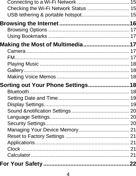 4 Connecting to a Wi-Fi Network .................................... 15 Checking the Wi-Fi Network Status ............................. 15 USB tethering &amp; portable hotspot................................. 15 Browsing the Internet ............................................ 16 Browsing Options ........................................................ 17 Using Bookmarks ........................................................ 17 Making the Most of Multimedia ............................. 17 Camera ....................................................................... 17 FM ............................................................................... 17 Playing Music .............................................................. 18 Gallery ......................................................................... 18 Making Voice Memos .................................................. 18 Sorting out Your Phone Settings .......................... 18 Bluetooth ..................................................................... 18 Setting Date and Time ................................................. 19 Display Settings ........................................................... 19 Sound &amp;notification Settings ........................................ 20 Language Settings ....................................................... 20 Security Settings.......................................................... 20 Managing Your Device Memory ................................... 21 Reset to Factory Settings ............................................ 21 Applications ................................................................. 21 Clock ........................................................................... 21 Calculator .................................................................... 21 For Your Safety ...................................................... 22 