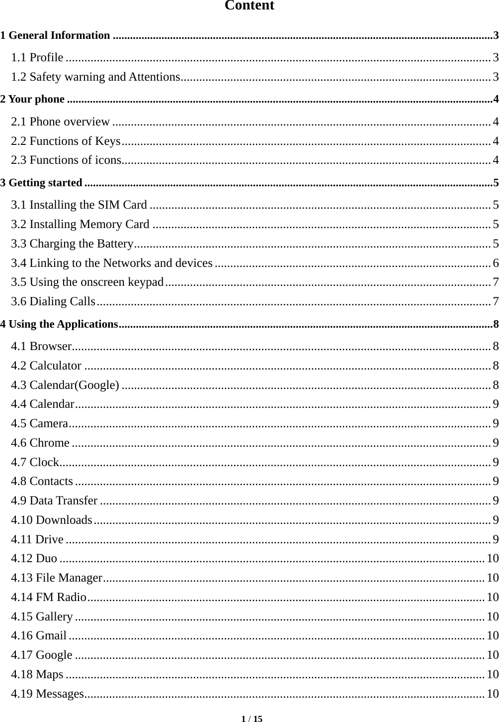   1 / 15  Content 1 General Information ..................................................................................................................................... 3 1.1 Profile ......................................................................................................................................... 3 1.2 Safety warning and Attentions .................................................................................................... 3 2 Your phone ..................................................................................................................................................... 4 2.1 Phone overview .......................................................................................................................... 4 2.2 Functions of Keys ....................................................................................................................... 4 2.3 Functions of icons ....................................................................................................................... 4 3 Getting started ............................................................................................................................................... 5 3.1 Installing the SIM Card .............................................................................................................. 5 3.2 Installing Memory Card ............................................................................................................. 5 3.3 Charging the Battery ................................................................................................................... 5 3.4 Linking to the Networks and devices ......................................................................................... 6 3.5 Using the onscreen keypad ......................................................................................................... 7 3.6 Dialing Calls ............................................................................................................................... 7 4 Using the Applications ................................................................................................................................... 8 4.1 Browser ....................................................................................................................................... 8 4.2 Calculator ................................................................................................................................... 8 4.3 Calendar(Google) ....................................................................................................................... 8 4.4 Calendar ...................................................................................................................................... 9 4.5 Camera ........................................................................................................................................ 9 4.6 Chrome ....................................................................................................................................... 9 4.7 Clock ........................................................................................................................................... 9 4.8 Contacts ...................................................................................................................................... 9 4.9 Data Transfer .............................................................................................................................. 9 4.10 Downloads ................................................................................................................................ 9 4.11 Drive ......................................................................................................................................... 9 4.12 Duo ......................................................................................................................................... 10 4.13 File Manager ........................................................................................................................... 10 4.14 FM Radio ................................................................................................................................ 10 4.15 Gallery .................................................................................................................................... 10 4.16 Gmail ...................................................................................................................................... 10 4.17 Google .................................................................................................................................... 10 4.18 Maps ....................................................................................................................................... 10 4.19 Messages ................................................................................................................................. 10 