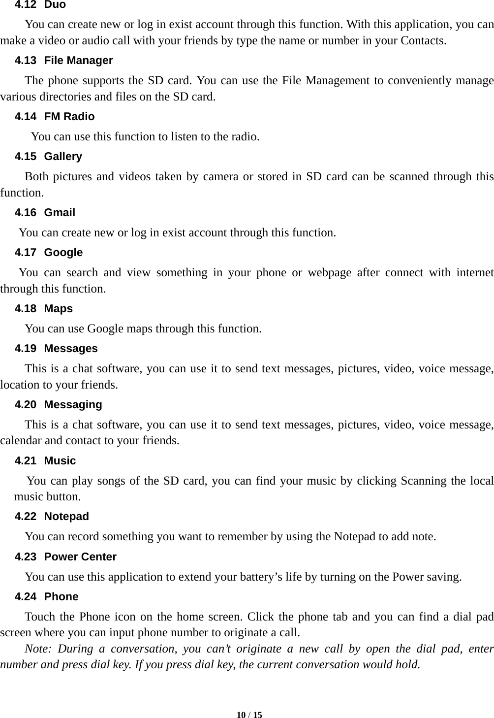   10 / 15  4.12 Duo   You can create new or log in exist account through this function. With this application, you can make a video or audio call with your friends by type the name or number in your Contacts. 4.13 File Manager The phone supports the SD card. You can use the File Management to conveniently manage various directories and files on the SD card. 4.14 FM Radio   You can use this function to listen to the radio. 4.15 Gallery     Both pictures and videos taken by camera or stored in SD card can be scanned through this function. 4.16 Gmail You can create new or log in exist account through this function. 4.17 Google You can search and view something in your phone or webpage after connect with internet through this function. 4.18 Maps         You can use Google maps through this function. 4.19 Messages This is a chat software, you can use it to send text messages, pictures, video, voice message, location to your friends. 4.20 Messaging This is a chat software, you can use it to send text messages, pictures, video, voice message, calendar and contact to your friends. 4.21 Music You can play songs of the SD card, you can find your music by clicking Scanning the local music button. 4.22 Notepad You can record something you want to remember by using the Notepad to add note. 4.23 Power Center You can use this application to extend your battery&rsquo;s life by turning on the Power saving. 4.24 Phone Touch the Phone icon on the home screen. Click the phone tab and you can find a dial pad screen where you can input phone number to originate a call.       Note: During a conversation, you can&rsquo;t originate a new call by open the dial pad, enter number and press dial key. If you press dial key, the current conversation would hold.   