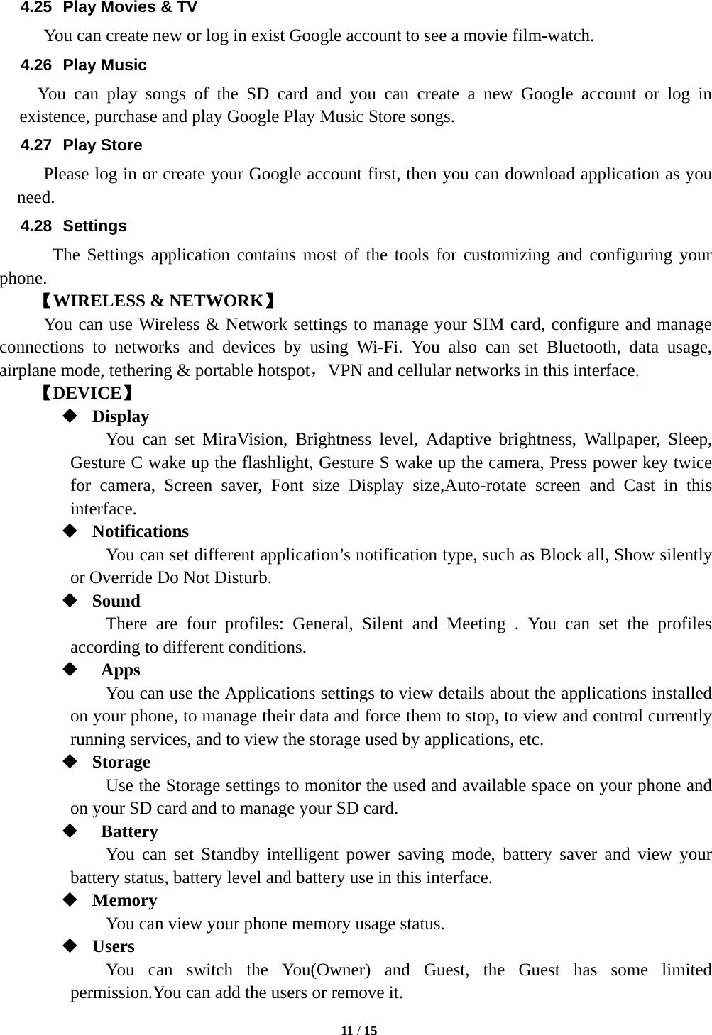   11 / 15  4.25  Play Movies &amp; TV           You can create new or log in exist Google account to see a movie film-watch. 4.26 Play Music You can play songs of the SD card and you can create a new Google account or log in existence, purchase and play Google Play Music Store songs. 4.27 Play Store           Please log in or create your Google account first, then you can download application as you need. 4.28 Settings The Settings application contains most of the tools for customizing and configuring your phone. 【WIRELESS &amp; NETWORK】      You can use Wireless &amp; Network settings to manage your SIM card, configure and manage          connections to networks and devices by using Wi-Fi. You also can set Bluetooth, data usage,   airplane mode, tethering &amp; portable hotspot，VPN and cellular networks in this interface.    【DEVICE】  Display You can set MiraVision, Brightness level, Adaptive brightness, Wallpaper, Sleep, Gesture C wake up the flashlight, Gesture S wake up the camera, Press power key twice for camera, Screen saver, Font size Display size,Auto-rotate screen and Cast in this interface.  Notifications You can set different application&rsquo;s notification type, such as Block all, Show silently or Override Do Not Disturb.  Sound  There are four profiles: General, Silent and Meeting . You can set the profiles according to different conditions.       Apps You can use the Applications settings to view details about the applications installed on your phone, to manage their data and force them to stop, to view and control currently running services, and to view the storage used by applications, etc.  Storage Use the Storage settings to monitor the used and available space on your phone and on your SD card and to manage your SD card.   Battery  You can set Standby intelligent power saving mode, battery saver and view your       battery status, battery level and battery use in this interface.  Memory You can view your phone memory usage status.  Users You can switch the You(Owner) and Guest, the Guest has some limited permission.You can add the users or remove it. 