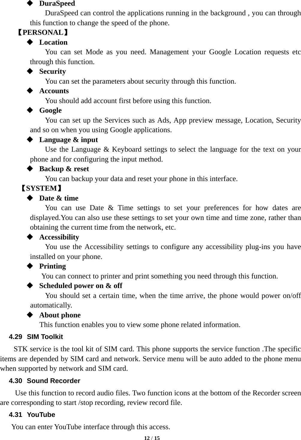   12 / 15   DuraSpeed DuraSpeed can control the applications running in the background , you can through this function to change the speed of the phone. 【PERSONAL】  Location  You can set Mode as you need. Management your Google Location requests etc through this function.  Security You can set the parameters about security through this function.    Accounts You should add account first before using this function.  Google You can set up the Services such as Ads, App preview message, Location, Security and so on when you using Google applications.  Language &amp; input Use the Language &amp; Keyboard settings to select the language for the text on your phone and for configuring the input method.  Backup &amp; reset You can backup your data and reset your phone in this interface.   【SYSTEM】  Date &amp; time You can use Date &amp; Time settings to set your preferences for how dates are displayed.You can also use these settings to set your own time and time zone, rather than obtaining the current time from the network, etc.  Accessibility You use the Accessibility settings to configure any accessibility plug-ins you have installed on your phone.  Printing            You can connect to printer and print something you need through this function.  Scheduled power on &amp; off             You should set a certain time, when the time arrive, the phone would power on/off automatically.  About phone This function enables you to view some phone related information. 4.29 SIM Toolkit STK service is the tool kit of SIM card. This phone supports the service function .The specific items are depended by SIM card and network. Service menu will be auto added to the phone menu when supported by network and SIM card. 4.30 Sound Recorder Use this function to record audio files. Two function icons at the bottom of the Recorder screen are corresponding to start /stop recording, review record file. 4.31 YouTube  You can enter YouTube interface through this access. 