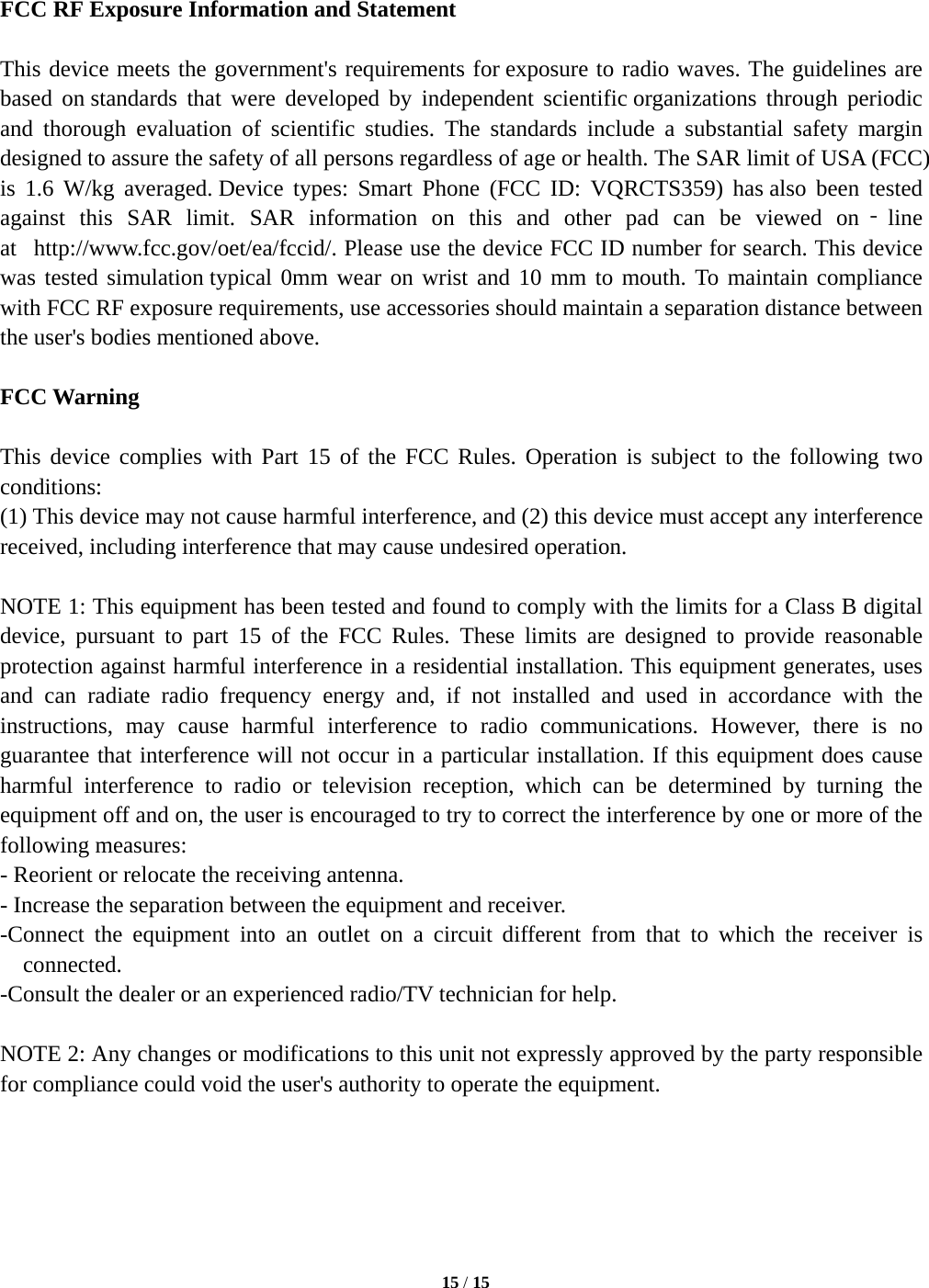   15 / 15    FCC RF Exposure Information and Statement  This device meets the government's requirements for exposure to radio waves. The guidelines are based on standards that were developed by independent scientific organizations through periodic and thorough evaluation of scientific studies. The standards include a substantial safety margin designed to assure the safety of all persons regardless of age or health. The SAR limit of USA (FCC) is 1.6 W/kg averaged. Device types: Smart Phone (FCC ID: VQRCTS359) has also been tested against this SAR limit. SAR information on this and other pad can be viewed on‐line at   http://www.fcc.gov/oet/ea/fccid/. Please use the device FCC ID number for search. This device was tested simulation typical 0mm wear on wrist and 10 mm to mouth. To maintain compliance with FCC RF exposure requirements, use accessories should maintain a separation distance between the user's bodies mentioned above.  FCC Warning  This device complies with Part 15 of the FCC Rules. Operation is subject to the following two conditions: (1) This device may not cause harmful interference, and (2) this device must accept any interference received, including interference that may cause undesired operation.  NOTE 1: This equipment has been tested and found to comply with the limits for a Class B digital device, pursuant to part 15 of the FCC Rules. These limits are designed to provide reasonable protection against harmful interference in a residential installation. This equipment generates, uses and can radiate radio frequency energy and, if not installed and used in accordance with the instructions, may cause harmful interference to radio communications. However, there is no guarantee that interference will not occur in a particular installation. If this equipment does cause harmful interference to radio or television reception, which can be determined by turning the equipment off and on, the user is encouraged to try to correct the interference by one or more of the following measures: - Reorient or relocate the receiving antenna. - Increase the separation between the equipment and receiver. -Connect the equipment into an outlet on a circuit different from that to which the receiver is connected. -Consult the dealer or an experienced radio/TV technician for help.  NOTE 2: Any changes or modifications to this unit not expressly approved by the party responsible for compliance could void the user's authority to operate the equipment.      