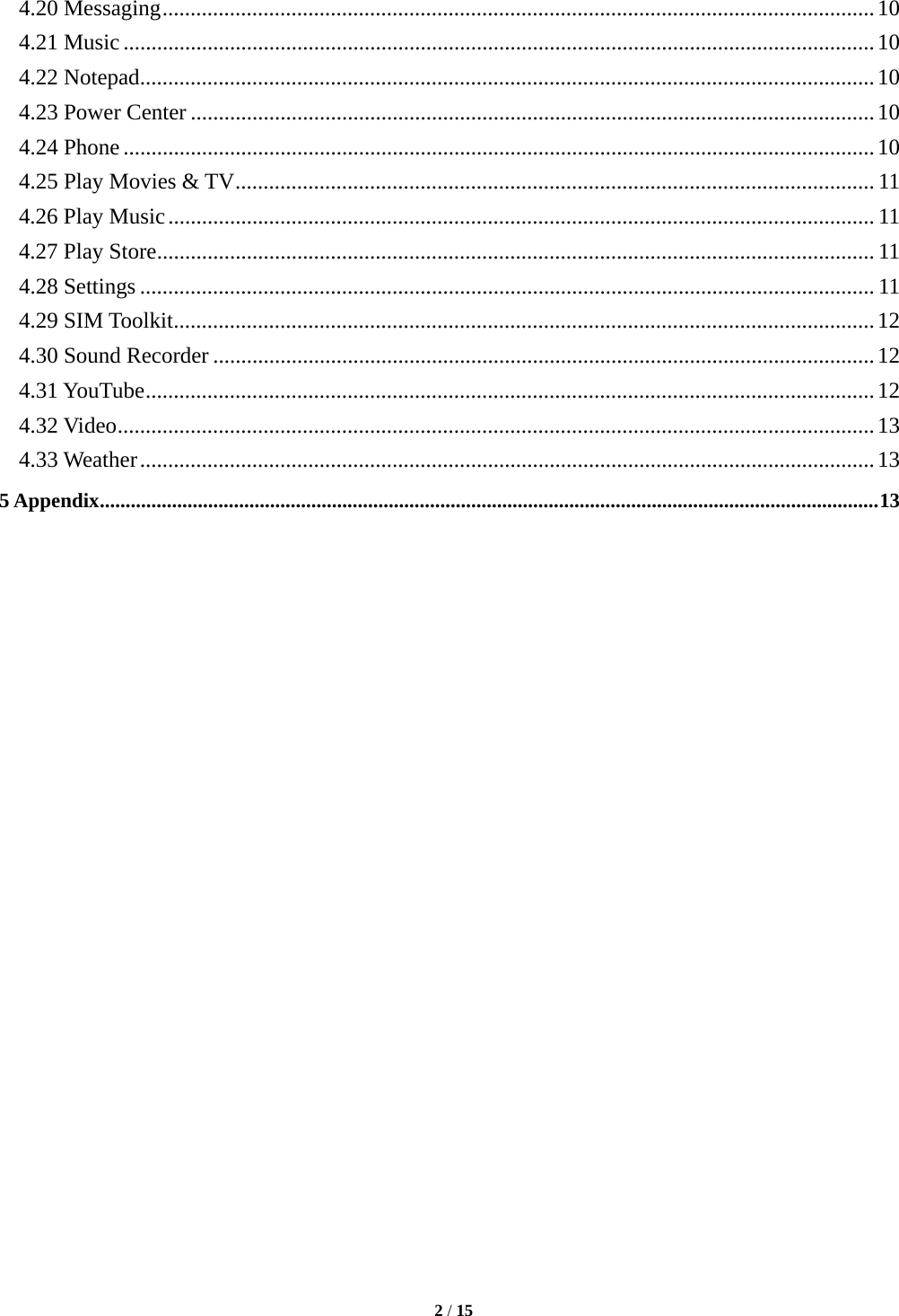   2 / 15  4.20 Messaging ............................................................................................................................... 10 4.21 Music ...................................................................................................................................... 10 4.22 Notepad ................................................................................................................................... 10 4.23 Power Center .......................................................................................................................... 10 4.24 Phone ...................................................................................................................................... 10 4.25 Play Movies &amp; TV .................................................................................................................. 11 4.26 Play Music .............................................................................................................................. 11 4.27 Play Store ................................................................................................................................ 11 4.28 Settings ................................................................................................................................... 11 4.29 SIM Toolkit ............................................................................................................................. 12 4.30 Sound Recorder ...................................................................................................................... 12 4.31 YouTube .................................................................................................................................. 12 4.32 Video ....................................................................................................................................... 13 4.33 Weather ................................................................................................................................... 13 5 Appendix ....................................................................................................................................................... 13                         