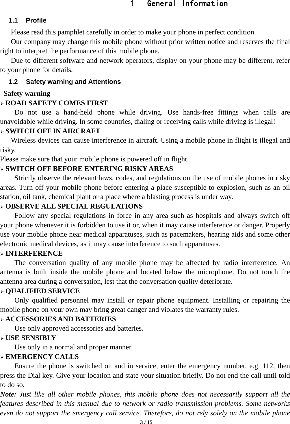   3 / 15  1  General Information 1.1 Profile    Please read this pamphlet carefully in order to make your phone in perfect condition.     Our company may change this mobile phone without prior written notice and reserves the final right to interpret the performance of this mobile phone.       Due to different software and network operators, display on your phone may be different, refer to your phone for details. 1.2  Safety warning and Attentions  Safety warning  ROAD SAFETY COMES FIRST Do not use a hand-held phone while driving. Use hands-free fittings when calls are unavoidable while driving. In some countries, dialing or receiving calls while driving is illegal!  SWITCH OFF IN AIRCRAFT Wireless devices can cause interference in aircraft. Using a mobile phone in flight is illegal and risky.   Please make sure that your mobile phone is powered off in flight.  SWITCH OFF BEFORE ENTERING RISKY AREAS Strictly observe the relevant laws, codes, and regulations on the use of mobile phones in risky areas. Turn off your mobile phone before entering a place susceptible to explosion, such as an oil station, oil tank, chemical plant or a place where a blasting process is under way.  OBSERVE ALL SPECIAL REGULATIONS Follow any special regulations in force in any area such as hospitals and always switch off your phone whenever it is forbidden to use it or, when it may cause interference or danger. Properly use your mobile phone near medical apparatuses, such as pacemakers, hearing aids and some other electronic medical devices, as it may cause interference to such apparatuses.  INTERFERENCE The conversation quality of any mobile phone may be affected by radio interference. An antenna is built inside the mobile phone and located below the microphone. Do not touch the antenna area during a conversation, lest that the conversation quality deteriorate.  QUALIFIED SERVICE Only qualified personnel may install or repair phone equipment. Installing or repairing the mobile phone on your own may bring great danger and violates the warranty rules.  ACCESSORIES AND BATTERIES Use only approved accessories and batteries.  USE SENSIBLY Use only in a normal and proper manner.  EMERGENCY CALLS Ensure the phone is switched on and in service, enter the emergency number, e.g. 112, then press the Dial key. Give your location and state your situation briefly. Do not end the call until told to do so. Note: Just like all other mobile phones, this mobile phone does not necessarily support all the features described in this manual due to network or radio transmission problems. Some networks even do not support the emergency call service. Therefore, do not rely solely on the mobile phone 