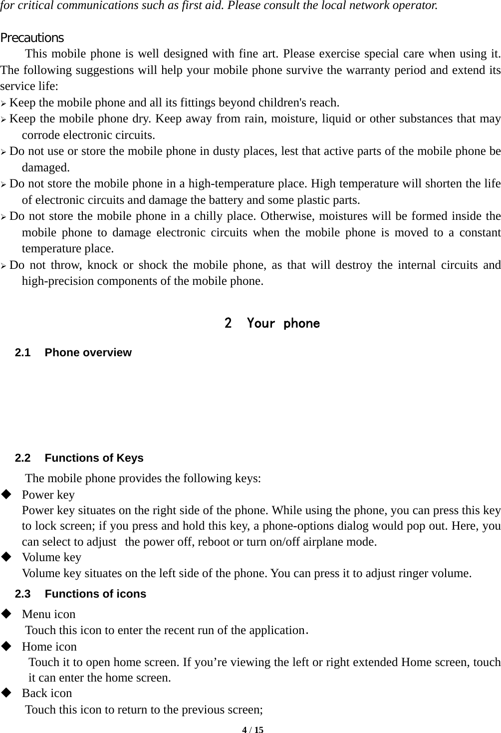   4 / 15  for critical communications such as first aid. Please consult the local network operator.  Precautions This mobile phone is well designed with fine art. Please exercise special care when using it. The following suggestions will help your mobile phone survive the warranty period and extend its service life:  Keep the mobile phone and all its fittings beyond children's reach.  Keep the mobile phone dry. Keep away from rain, moisture, liquid or other substances that may corrode electronic circuits.  Do not use or store the mobile phone in dusty places, lest that active parts of the mobile phone be damaged.  Do not store the mobile phone in a high-temperature place. High temperature will shorten the life of electronic circuits and damage the battery and some plastic parts.  Do not store the mobile phone in a chilly place. Otherwise, moistures will be formed inside the mobile phone to damage electronic circuits when the mobile phone is moved to a constant temperature place.  Do not throw, knock or shock the mobile phone, as that will destroy the internal circuits and high-precision components of the mobile phone.  2 Your phone 2.1 Phone overview      2.2  Functions of Keys The mobile phone provides the following keys:  Power key Power key situates on the right side of the phone. While using the phone, you can press this key to lock screen; if you press and hold this key, a phone-options dialog would pop out. Here, you can select to adjust the power off, reboot or turn on/off airplane mode.  Volume key Volume key situates on the left side of the phone. You can press it to adjust ringer volume. 2.3  Functions of icons  Menu icon Touch this icon to enter the recent run of the application．  Home icon Touch it to open home screen. If you&rsquo;re viewing the left or right extended Home screen, touch it can enter the home screen.  Back icon Touch this icon to return to the previous screen; 