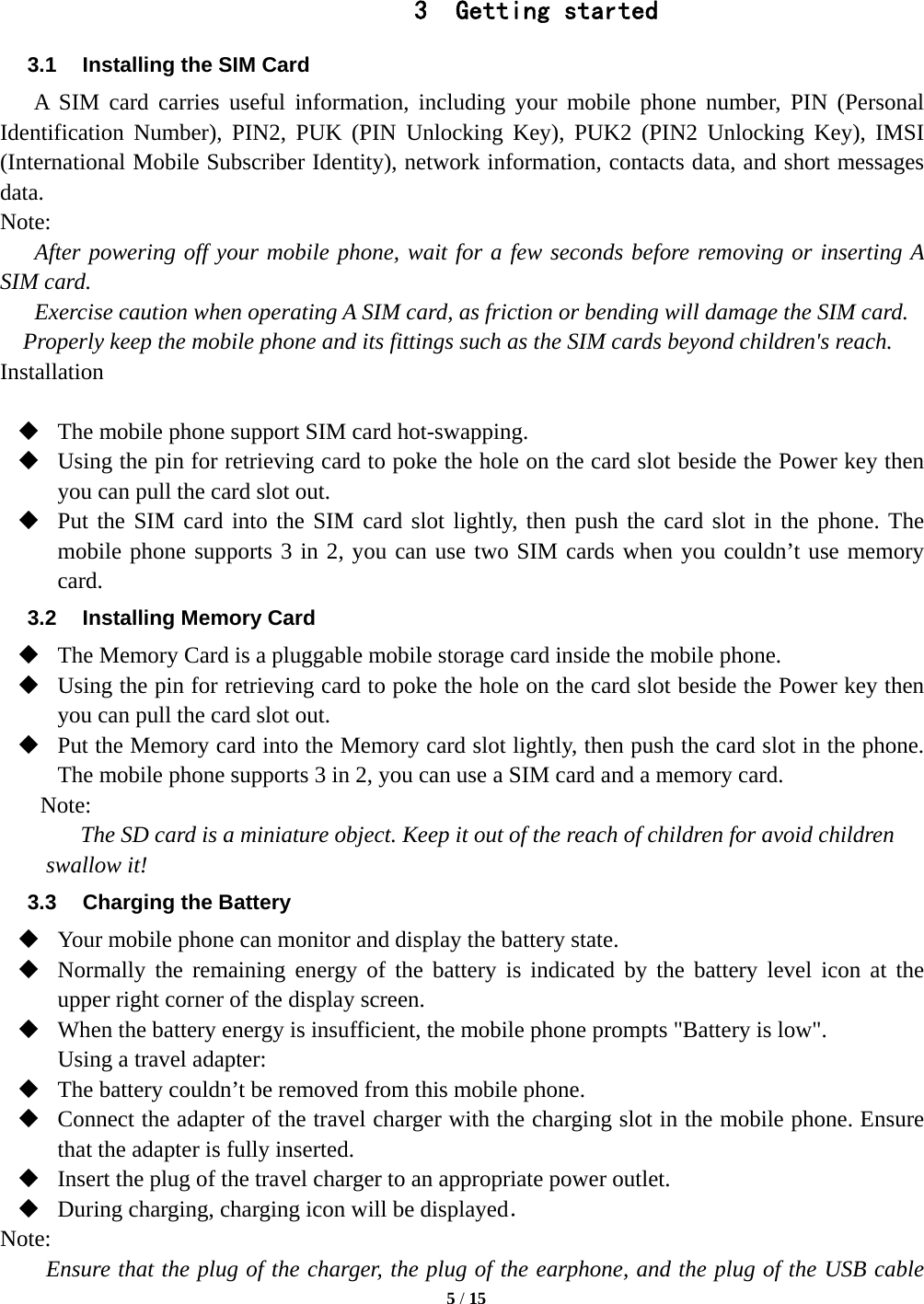   5 / 15   3 Getting started 3.1  Installing the SIM Card A SIM card carries useful information, including your mobile phone number, PIN (Personal Identification Number), PIN2, PUK (PIN Unlocking Key), PUK2 (PIN2 Unlocking Key), IMSI (International Mobile Subscriber Identity), network information, contacts data, and short messages data. Note: After powering off your mobile phone, wait for a few seconds before removing or inserting A SIM card. Exercise caution when operating A SIM card, as friction or bending will damage the SIM card. Properly keep the mobile phone and its fittings such as the SIM cards beyond children's reach. Installation   The mobile phone support SIM card hot-swapping.  Using the pin for retrieving card to poke the hole on the card slot beside the Power key then you can pull the card slot out.  Put the SIM card into the SIM card slot lightly, then push the card slot in the phone. The mobile phone supports 3 in 2, you can use two SIM cards when you couldn&rsquo;t use memory card. 3.2 Installing Memory Card  The Memory Card is a pluggable mobile storage card inside the mobile phone.  Using the pin for retrieving card to poke the hole on the card slot beside the Power key then you can pull the card slot out.  Put the Memory card into the Memory card slot lightly, then push the card slot in the phone. The mobile phone supports 3 in 2, you can use a SIM card and a memory card. Note: The SD card is a miniature object. Keep it out of the reach of children for avoid children swallow it! 3.3  Charging the Battery  Your mobile phone can monitor and display the battery state.  Normally the remaining energy of the battery is indicated by the battery level icon at the upper right corner of the display screen.  When the battery energy is insufficient, the mobile phone prompts "Battery is low".   Using a travel adapter:  The battery couldn&rsquo;t be removed from this mobile phone.  Connect the adapter of the travel charger with the charging slot in the mobile phone. Ensure that the adapter is fully inserted.  Insert the plug of the travel charger to an appropriate power outlet.  During charging, charging icon will be displayed． Note: Ensure that the plug of the charger, the plug of the earphone, and the plug of the USB cable 