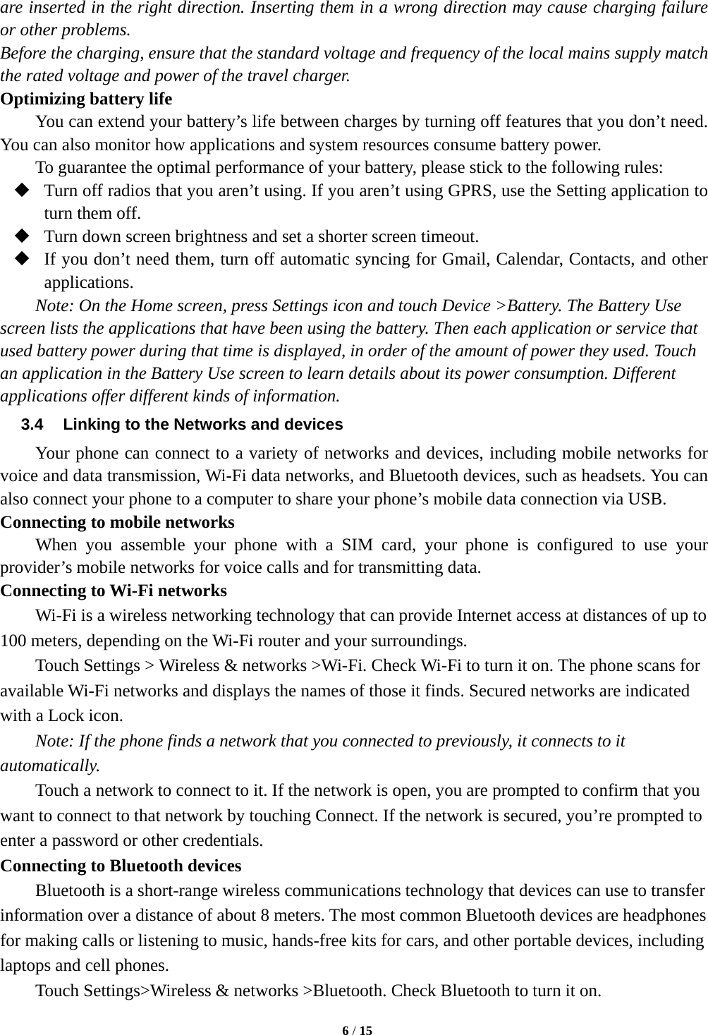   6 / 15  are inserted in the right direction. Inserting them in a wrong direction may cause charging failure or other problems. Before the charging, ensure that the standard voltage and frequency of the local mains supply match the rated voltage and power of the travel charger. Optimizing battery life You can extend your battery&rsquo;s life between charges by turning off features that you don&rsquo;t need. You can also monitor how applications and system resources consume battery power.   To guarantee the optimal performance of your battery, please stick to the following rules:  Turn off radios that you aren&rsquo;t using. If you aren&rsquo;t using GPRS, use the Setting application to turn them off.  Turn down screen brightness and set a shorter screen timeout.  If you don&rsquo;t need them, turn off automatic syncing for Gmail, Calendar, Contacts, and other applications. Note: On the Home screen, press Settings icon and touch Device >Battery. The Battery Use screen lists the applications that have been using the battery. Then each application or service that used battery power during that time is displayed, in order of the amount of power they used. Touch an application in the Battery Use screen to learn details about its power consumption. Different applications offer different kinds of information.   3.4  Linking to the Networks and devices Your phone can connect to a variety of networks and devices, including mobile networks for voice and data transmission, Wi-Fi data networks, and Bluetooth devices, such as headsets. You can also connect your phone to a computer to share your phone&rsquo;s mobile data connection via USB. Connecting to mobile networks     When you assemble your phone with a SIM card, your phone is configured to use your provider&rsquo;s mobile networks for voice calls and for transmitting data.   Connecting to Wi-Fi networks Wi-Fi is a wireless networking technology that can provide Internet access at distances of up to 100 meters, depending on the Wi-Fi router and your surroundings.   Touch Settings > Wireless &amp; networks >Wi-Fi. Check Wi-Fi to turn it on. The phone scans for available Wi-Fi networks and displays the names of those it finds. Secured networks are indicated with a Lock icon.   Note: If the phone finds a network that you connected to previously, it connects to it automatically. Touch a network to connect to it. If the network is open, you are prompted to confirm that you want to connect to that network by touching Connect. If the network is secured, you&rsquo;re prompted to enter a password or other credentials. Connecting to Bluetooth devices Bluetooth is a short-range wireless communications technology that devices can use to transfer information over a distance of about 8 meters. The most common Bluetooth devices are headphones for making calls or listening to music, hands-free kits for cars, and other portable devices, including laptops and cell phones.       Touch Settings>Wireless &amp; networks >Bluetooth. Check Bluetooth to turn it on. 