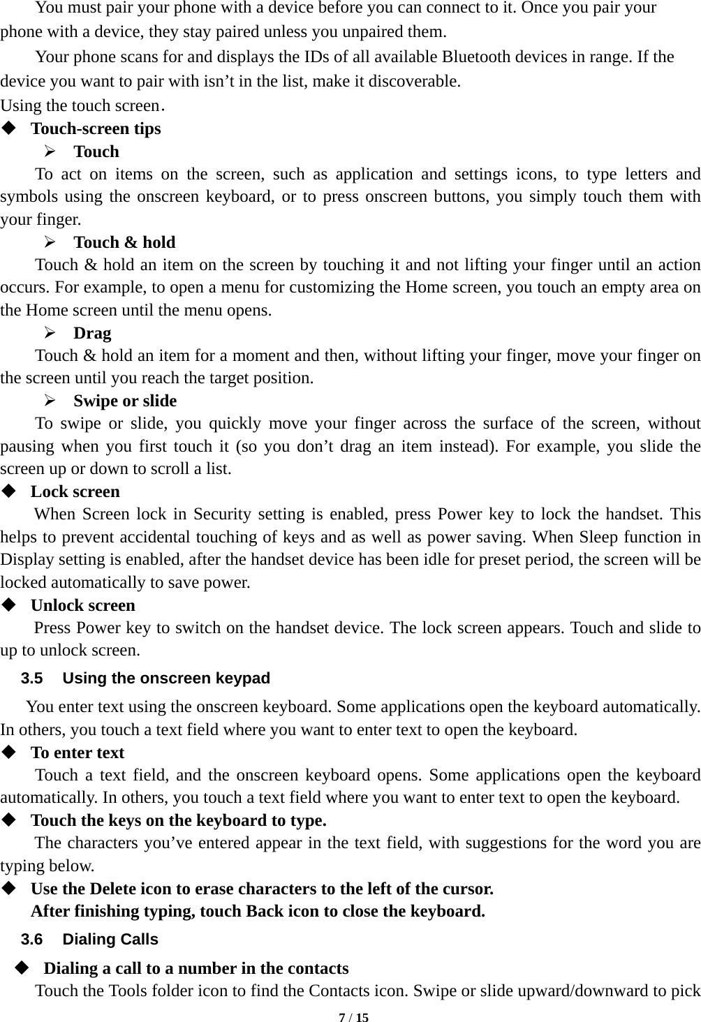   7 / 15       You must pair your phone with a device before you can connect to it. Once you pair your phone with a device, they stay paired unless you unpaired them.         Your phone scans for and displays the IDs of all available Bluetooth devices in range. If the device you want to pair with isn&rsquo;t in the list, make it discoverable.   Using the touch screen．  Touch-screen tips    Touch To act on items on the screen, such as application and settings icons, to type letters and symbols using the onscreen keyboard, or to press onscreen buttons, you simply touch them with your finger.  Touch &amp; hold   Touch &amp; hold an item on the screen by touching it and not lifting your finger until an action occurs. For example, to open a menu for customizing the Home screen, you touch an empty area on the Home screen until the menu opens.      Drag  Touch &amp; hold an item for a moment and then, without lifting your finger, move your finger on the screen until you reach the target position.   Swipe or slide   To swipe or slide, you quickly move your finger across the surface of the screen, without pausing when you first touch it (so you don&rsquo;t drag an item instead). For example, you slide the screen up or down to scroll a list.  Lock screen   When Screen lock in Security setting is enabled, press Power key to lock the handset. This helps to prevent accidental touching of keys and as well as power saving. When Sleep function in Display setting is enabled, after the handset device has been idle for preset period, the screen will be locked automatically to save power.    Unlock screen   Press Power key to switch on the handset device. The lock screen appears. Touch and slide to up to unlock screen. 3.5  Using the onscreen keypad You enter text using the onscreen keyboard. Some applications open the keyboard automatically. In others, you touch a text field where you want to enter text to open the keyboard.    To enter text Touch a text field, and the onscreen keyboard opens. Some applications open the keyboard automatically. In others, you touch a text field where you want to enter text to open the keyboard.  Touch the keys on the keyboard to type. The characters you&rsquo;ve entered appear in the text field, with suggestions for the word you are typing below.    Use the Delete icon to erase characters to the left of the cursor. After finishing typing, touch Back icon to close the keyboard. 3.6 Dialing Calls  Dialing a call to a number in the contacts Touch the Tools folder icon to find the Contacts icon. Swipe or slide upward/downward to pick 