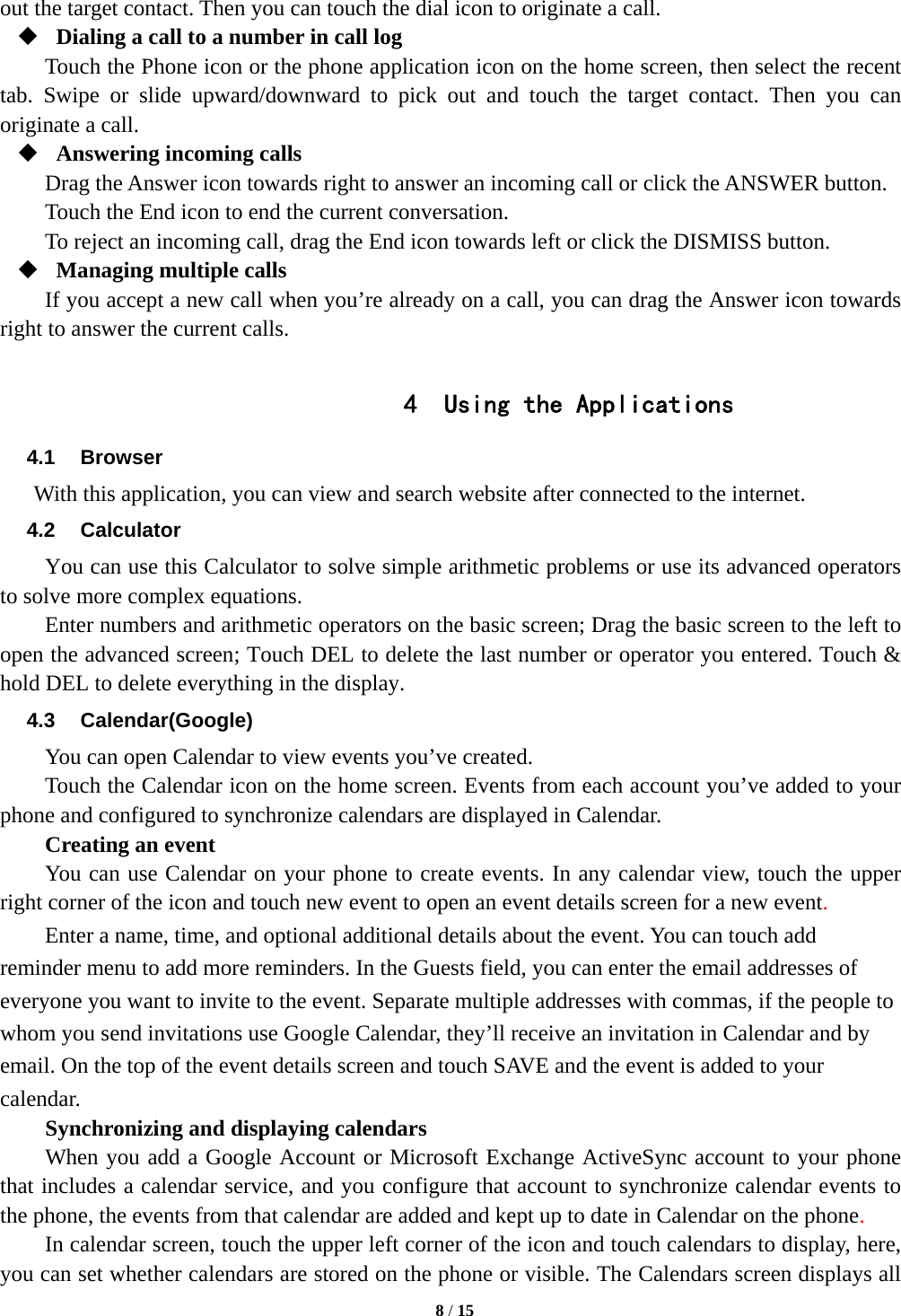   8 / 15  out the target contact. Then you can touch the dial icon to originate a call.  Dialing a call to a number in call log Touch the Phone icon or the phone application icon on the home screen, then select the recent tab. Swipe or slide upward/downward to pick out and touch the target contact. Then you can originate a call.  Answering incoming calls Drag the Answer icon towards right to answer an incoming call or click the ANSWER button. Touch the End icon to end the current conversation. To reject an incoming call, drag the End icon towards left or click the DISMISS button.  Managing multiple calls If you accept a new call when you&rsquo;re already on a call, you can drag the Answer icon towards right to answer the current calls.  4 Using the Applications 4.1 Browser With this application, you can view and search website after connected to the internet. 4.2 Calculator You can use this Calculator to solve simple arithmetic problems or use its advanced operators to solve more complex equations.     Enter numbers and arithmetic operators on the basic screen; Drag the basic screen to the left to open the advanced screen; Touch DEL to delete the last number or operator you entered. Touch &amp; hold DEL to delete everything in the display. 4.3 Calendar(Google) You can open Calendar to view events you&rsquo;ve created.   Touch the Calendar icon on the home screen. Events from each account you&rsquo;ve added to your phone and configured to synchronize calendars are displayed in Calendar.     Creating an event You can use Calendar on your phone to create events. In any calendar view, touch the upper right corner of the icon and touch new event to open an event details screen for a new event.  Enter a name, time, and optional additional details about the event. You can touch add reminder menu to add more reminders. In the Guests field, you can enter the email addresses of everyone you want to invite to the event. Separate multiple addresses with commas, if the people to whom you send invitations use Google Calendar, they&rsquo;ll receive an invitation in Calendar and by email. On the top of the event details screen and touch SAVE and the event is added to your calendar. Synchronizing and displaying calendars     When you add a Google Account or Microsoft Exchange ActiveSync account to your phone that includes a calendar service, and you configure that account to synchronize calendar events to the phone, the events from that calendar are added and kept up to date in Calendar on the phone.     In calendar screen, touch the upper left corner of the icon and touch calendars to display, here, you can set whether calendars are stored on the phone or visible. The Calendars screen displays all 