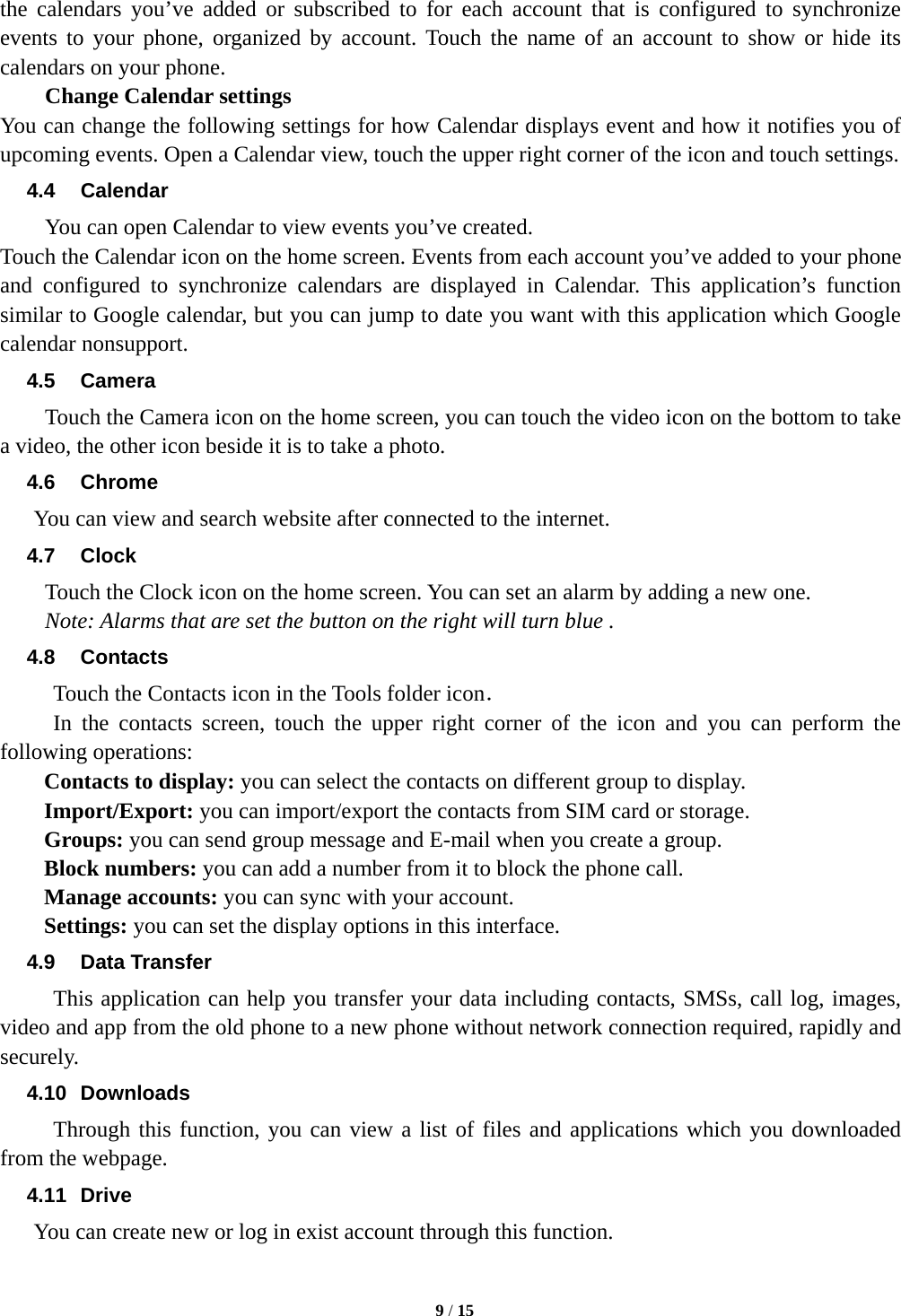   9 / 15  the calendars you&rsquo;ve added or subscribed to for each account that is configured to synchronize events to your phone, organized by account. Touch the name of an account to show or hide its calendars on your phone.     Change Calendar settings You can change the following settings for how Calendar displays event and how it notifies you of upcoming events. Open a Calendar view, touch the upper right corner of the icon and touch settings. 4.4 Calendar You can open Calendar to view events you&rsquo;ve created.   Touch the Calendar icon on the home screen. Events from each account you&rsquo;ve added to your phone and configured to synchronize calendars are displayed in Calendar. This application&rsquo;s function similar to Google calendar, but you can jump to date you want with this application which Google calendar nonsupport. 4.5 Camera Touch the Camera icon on the home screen, you can touch the video icon on the bottom to take a video, the other icon beside it is to take a photo. 4.6 Chrome You can view and search website after connected to the internet. 4.7 Clock Touch the Clock icon on the home screen. You can set an alarm by adding a new one.   Note: Alarms that are set the button on the right will turn blue . 4.8 Contacts Touch the Contacts icon in the Tools folder icon． In the contacts screen, touch the upper right corner of the icon and you can perform the following operations: Contacts to display: you can select the contacts on different group to display. Import/Export: you can import/export the contacts from SIM card or storage. Groups: you can send group message and E-mail when you create a group. Block numbers: you can add a number from it to block the phone call. Manage accounts: you can sync with your account. Settings: you can set the display options in this interface. 4.9 Data Transfer This application can help you transfer your data including contacts, SMSs, call log, images, video and app from the old phone to a new phone without network connection required, rapidly and securely. 4.10 Downloads Through this function, you can view a list of files and applications which you downloaded from the webpage. 4.11 Drive  You can create new or log in exist account through this function. 