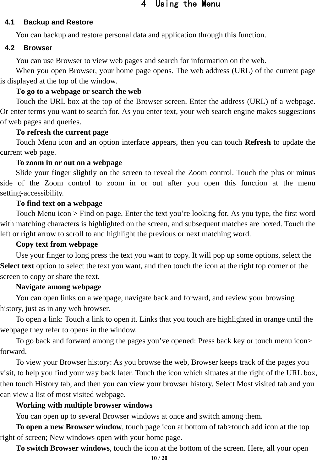   10 / 20  4 Using the Menu 4.1  Backup and Restore You can backup and restore personal data and application through this function. 4.2 Browser You can use Browser to view web pages and search for information on the web. When you open Browser, your home page opens. The web address (URL) of the current page is displayed at the top of the window. To go to a webpage or search the web Touch the URL box at the top of the Browser screen. Enter the address (URL) of a webpage. Or enter terms you want to search for. As you enter text, your web search engine makes suggestions of web pages and queries.      To refresh the current page     Touch Menu icon and an option interface appears, then you can touch Refresh to update the current web page.         To zoom in or out on a webpage Slide your finger slightly on the screen to reveal the Zoom control. Touch the plus or minus side of the Zoom control to zoom in or out after you open this function at the menu setting-accessibility.        To find text on a webpage Touch Menu icon > Find on page. Enter the text you&rsquo;re looking for. As you type, the first word with matching characters is highlighted on the screen, and subsequent matches are boxed. Touch the left or right arrow to scroll to and highlight the previous or next matching word.        Copy text from webpage Use your finger to long press the text you want to copy. It will pop up some options, select the Select text option to select the text you want, and then touch the icon at the right top corner of the screen to copy or share the text. Navigate among webpage You can open links on a webpage, navigate back and forward, and review your browsing history, just as in any web browser.           To open a link: Touch a link to open it. Links that you touch are highlighted in orange until the webpage they refer to opens in the window. To go back and forward among the pages you&rsquo;ve opened: Press back key or touch menu icon> forward.          To view your Browser history: As you browse the web, Browser keeps track of the pages you visit, to help you find your way back later. Touch the icon which situates at the right of the URL box, then touch History tab, and then you can view your browser history. Select Most visited tab and you can view a list of most visited webpage.   Working with multiple browser windows         You can open up to several Browser windows at once and switch among them.      To open a new Browser window, touch page icon at bottom of tab>touch add icon at the top   right of screen; New windows open with your home page.        To switch Browser windows, touch the icon at the bottom of the screen. Here, all your open 