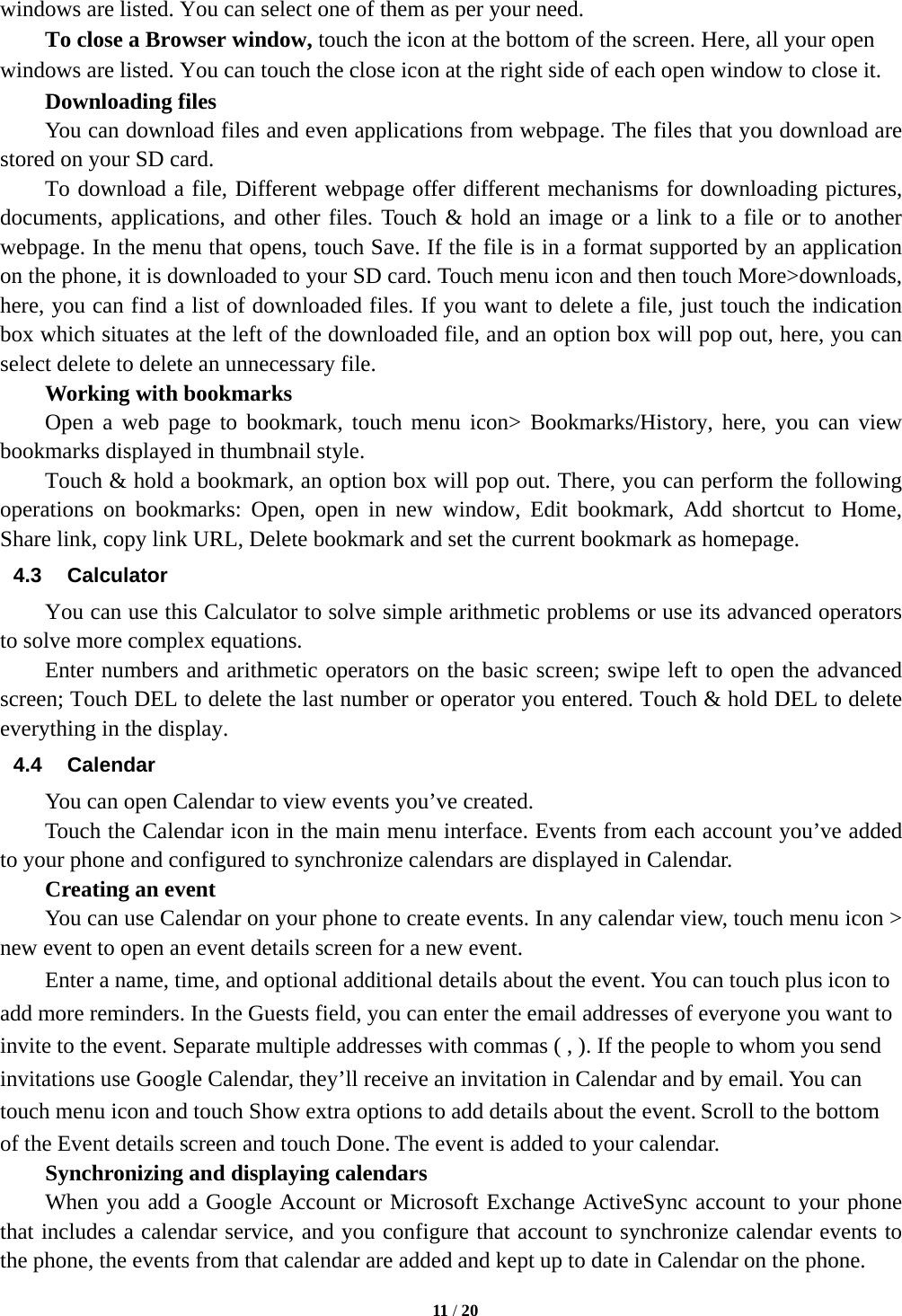   11 / 20  windows are listed. You can select one of them as per your need.     To close a Browser window, touch the icon at the bottom of the screen. Here, all your open windows are listed. You can touch the close icon at the right side of each open window to close it.     Downloading files You can download files and even applications from webpage. The files that you download are stored on your SD card.     To download a file, Different webpage offer different mechanisms for downloading pictures, documents, applications, and other files. Touch &amp; hold an image or a link to a file or to another webpage. In the menu that opens, touch Save. If the file is in a format supported by an application on the phone, it is downloaded to your SD card. Touch menu icon and then touch More>downloads, here, you can find a list of downloaded files. If you want to delete a file, just touch the indication box which situates at the left of the downloaded file, and an option box will pop out, here, you can select delete to delete an unnecessary file.     Working with bookmarks     Open a web page to bookmark, touch menu icon> Bookmarks/History, here, you can view bookmarks displayed in thumbnail style.   Touch &amp; hold a bookmark, an option box will pop out. There, you can perform the following operations on bookmarks: Open, open in new window, Edit bookmark, Add shortcut to Home, Share link, copy link URL, Delete bookmark and set the current bookmark as homepage. 4.3 Calculator         You can use this Calculator to solve simple arithmetic problems or use its advanced operators to solve more complex equations.     Enter numbers and arithmetic operators on the basic screen; swipe left to open the advanced screen; Touch DEL to delete the last number or operator you entered. Touch &amp; hold DEL to delete everything in the display. 4.4 Calendar You can open Calendar to view events you&rsquo;ve created.   Touch the Calendar icon in the main menu interface. Events from each account you&rsquo;ve added to your phone and configured to synchronize calendars are displayed in Calendar.     Creating an event You can use Calendar on your phone to create events. In any calendar view, touch menu icon > new event to open an event details screen for a new event.   Enter a name, time, and optional additional details about the event. You can touch plus icon to add more reminders. In the Guests field, you can enter the email addresses of everyone you want to invite to the event. Separate multiple addresses with commas ( , ). If the people to whom you send invitations use Google Calendar, they&rsquo;ll receive an invitation in Calendar and by email. You can touch menu icon and touch Show extra options to add details about the event. Scroll to the bottom of the Event details screen and touch Done. The event is added to your calendar. Synchronizing and displaying calendars     When you add a Google Account or Microsoft Exchange ActiveSync account to your phone that includes a calendar service, and you configure that account to synchronize calendar events to the phone, the events from that calendar are added and kept up to date in Calendar on the phone. 
