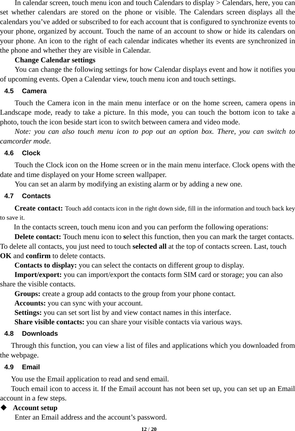   12 / 20           In calendar screen, touch menu icon and touch Calendars to display > Calendars, here, you can set whether calendars are stored on the phone or visible. The Calendars screen displays all the calendars you&rsquo;ve added or subscribed to for each account that is configured to synchronize events to your phone, organized by account. Touch the name of an account to show or hide its calendars on your phone. An icon to the right of each calendar indicates whether its events are synchronized in the phone and whether they are visible in Calendar.     Change Calendar settings You can change the following settings for how Calendar displays event and how it notifies you of upcoming events. Open a Calendar view, touch menu icon and touch settings. 4.5 Camera Touch the Camera icon in the main menu interface or on the home screen, camera opens in Landscape mode, ready to take a picture. In this mode, you can touch the bottom icon to take a photo, touch the icon beside start icon to switch between camera and video mode.   Note: you can also touch menu icon to pop out an option box. There, you can switch to camcorder mode. 4.6 Clock Touch the Clock icon on the Home screen or in the main menu interface. Clock opens with the date and time displayed on your Home screen wallpaper. You can set an alarm by modifying an existing alarm or by adding a new one.   4.7 Contacts Create contact: Touch add contacts icon in the right down side, fill in the information and touch back key to save it. In the contacts screen, touch menu icon and you can perform the following operations: Delete contact: Touch menu icon to select this function, then you can mark the target contacts. To delete all contacts, you just need to touch selected all at the top of contacts screen. Last, touch OK and confirm to delete contacts.   Contacts to display: you can select the contacts on different group to display. Import/export: you can import/export the contacts form SIM card or storage; you can also share the visible contacts. Groups: create a group add contacts to the group from your phone contact. Accounts: you can sync with your account. Settings: you can set sort list by and view contact names in this interface. Share visible contacts: you can share your visible contacts via various ways. 4.8 Downloads Through this function, you can view a list of files and applications which you downloaded from the webpage.   4.9 Email You use the Email application to read and send email.       Touch email icon to access it. If the Email account has not been set up, you can set up an Email account in a few steps.  Account setup   Enter an Email address and the account&rsquo;s password.   
