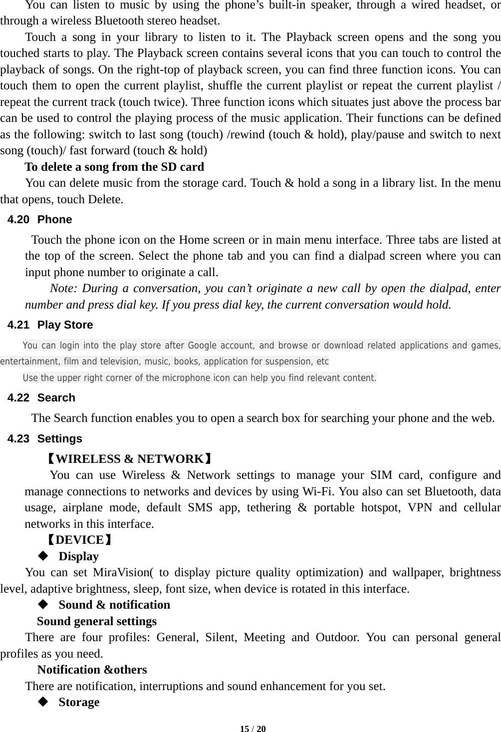   15 / 20  You can listen to music by using the phone&rsquo;s built-in speaker, through a wired headset, or through a wireless Bluetooth stereo headset. Touch a song in your library to listen to it. The Playback screen opens and the song you touched starts to play. The Playback screen contains several icons that you can touch to control the playback of songs. On the right-top of playback screen, you can find three function icons. You can touch them to open the current playlist, shuffle the current playlist or repeat the current playlist / repeat the current track (touch twice). Three function icons which situates just above the process bar can be used to control the playing process of the music application. Their functions can be defined as the following: switch to last song (touch) /rewind (touch &amp; hold), play/pause and switch to next song (touch)/ fast forward (touch &amp; hold)   To delete a song from the SD card You can delete music from the storage card. Touch &amp; hold a song in a library list. In the menu that opens, touch Delete. 4.20 Phone   Touch the phone icon on the Home screen or in main menu interface. Three tabs are listed at the top of the screen. Select the phone tab and you can find a dialpad screen where you can input phone number to originate a call.     Note: During a conversation, you can&rsquo;t originate a new call by open the dialpad, enter number and press dial key. If you press dial key, the current conversation would hold.   4.21 Play Store You can login into the play store after Google account, and browse or download related applications and games, entertainment, film and television, music, books, application for suspension, etc Use the upper right corner of the microphone icon can help you find relevant content. 4.22 Search The Search function enables you to open a search box for searching your phone and the web.   4.23 Settings 【WIRELESS &amp; NETWORK】     You can use Wireless &amp; Network settings to manage your SIM card, configure and manage connections to networks and devices by using Wi-Fi. You also can set Bluetooth, data usage, airplane mode, default SMS app, tethering &amp; portable hotspot, VPN and cellular networks in this interface.      【DEVICE】  Display You can set MiraVision( to display picture quality optimization) and wallpaper, brightness level, adaptive brightness, sleep, font size, when device is rotated in this interface.  Sound &amp; notification Sound general settings There are four profiles: General, Silent, Meeting and Outdoor. You can personal general profiles as you need.   Notification &amp;others There are notification, interruptions and sound enhancement for you set.  Storage 