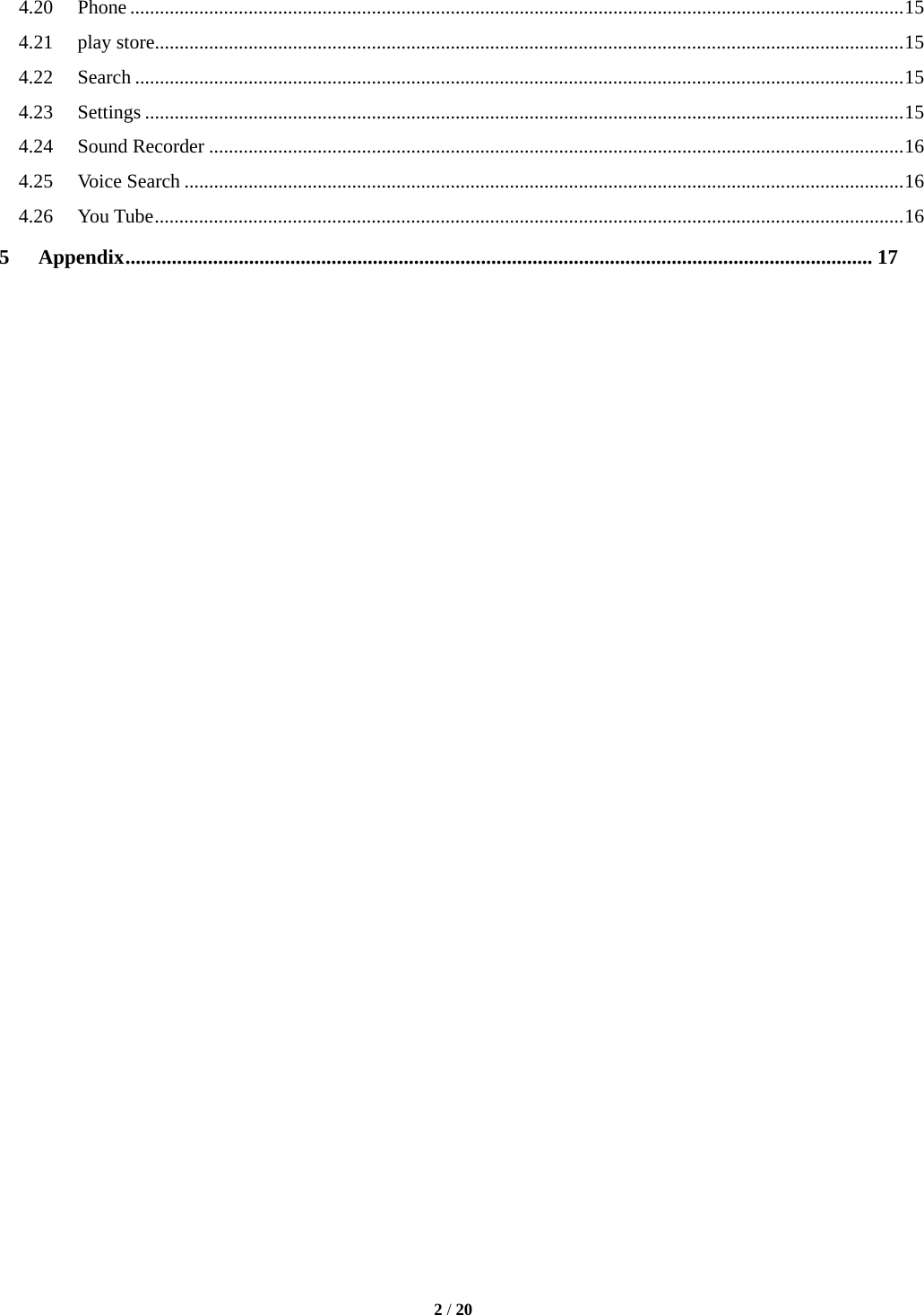   2 / 20  4.20Phone ............................................................................................................................................................. 154.21play store ........................................................................................................................................................ 154.22Search ............................................................................................................................................................ 154.23Settings .......................................................................................................................................................... 154.24Sound Recorder ............................................................................................................................................. 164.25Voice Search .................................................................................................................................................. 164.26You Tube ........................................................................................................................................................ 165Appendix ................................................................................................................................................. 17                                  