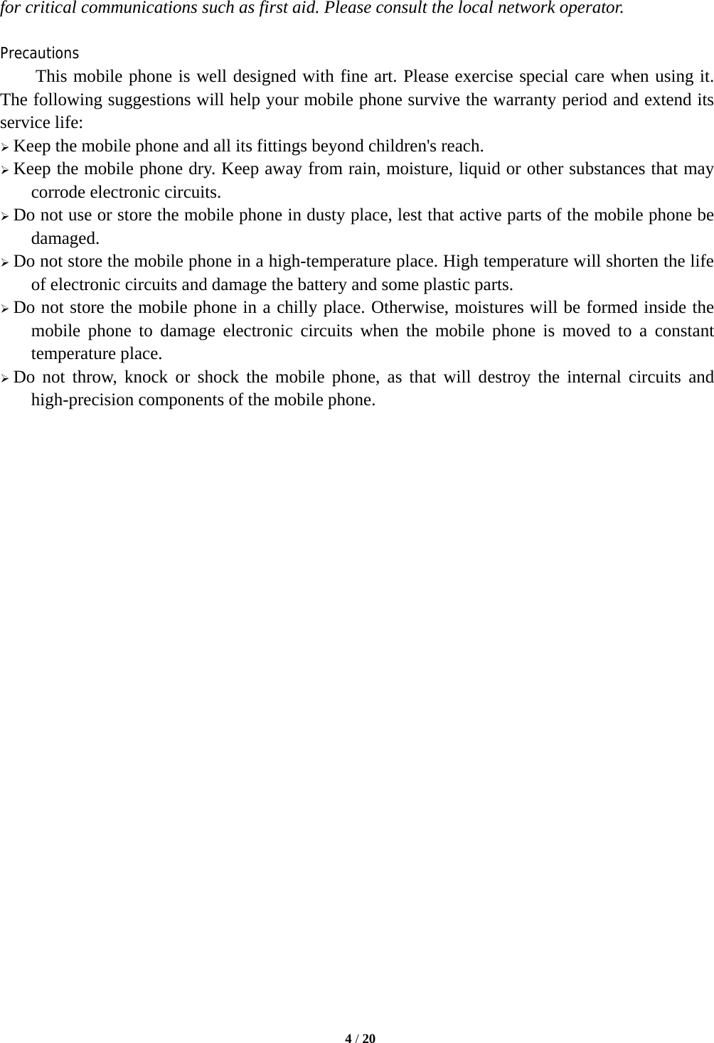   4 / 20  for critical communications such as first aid. Please consult the local network operator.  Precautions This mobile phone is well designed with fine art. Please exercise special care when using it. The following suggestions will help your mobile phone survive the warranty period and extend its service life:  Keep the mobile phone and all its fittings beyond children's reach.  Keep the mobile phone dry. Keep away from rain, moisture, liquid or other substances that may corrode electronic circuits.  Do not use or store the mobile phone in dusty place, lest that active parts of the mobile phone be damaged.  Do not store the mobile phone in a high-temperature place. High temperature will shorten the life of electronic circuits and damage the battery and some plastic parts.  Do not store the mobile phone in a chilly place. Otherwise, moistures will be formed inside the mobile phone to damage electronic circuits when the mobile phone is moved to a constant temperature place.  Do not throw, knock or shock the mobile phone, as that will destroy the internal circuits and high-precision components of the mobile phone.                           