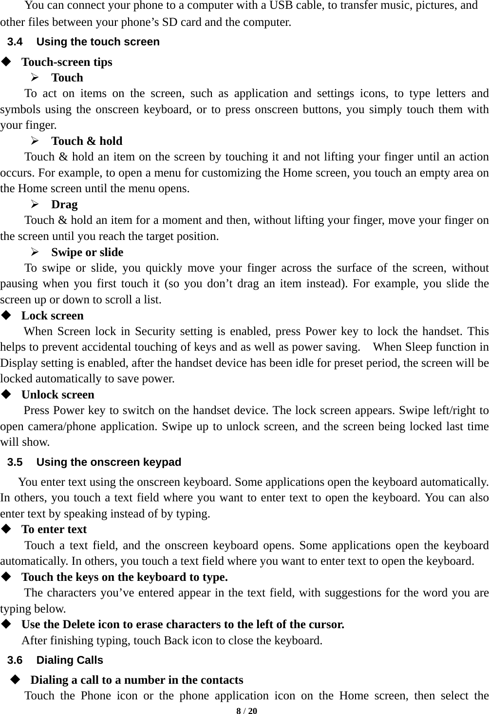   8 / 20  You can connect your phone to a computer with a USB cable, to transfer music, pictures, and other files between your phone&rsquo;s SD card and the computer. 3.4  Using the touch screen  Touch-screen tips    Touch To act on items on the screen, such as application and settings icons, to type letters and symbols using the onscreen keyboard, or to press onscreen buttons, you simply touch them with your finger.  Touch &amp; hold   Touch &amp; hold an item on the screen by touching it and not lifting your finger until an action occurs. For example, to open a menu for customizing the Home screen, you touch an empty area on the Home screen until the menu opens.      Drag  Touch &amp; hold an item for a moment and then, without lifting your finger, move your finger on the screen until you reach the target position.    Swipe or slide     To swipe or slide, you quickly move your finger across the surface of the screen, without pausing when you first touch it (so you don&rsquo;t drag an item instead). For example, you slide the screen up or down to scroll a list.  Lock screen   When Screen lock in Security setting is enabled, press Power key to lock the handset. This helps to prevent accidental touching of keys and as well as power saving.    When Sleep function in Display setting is enabled, after the handset device has been idle for preset period, the screen will be locked automatically to save power.    Unlock screen   Press Power key to switch on the handset device. The lock screen appears. Swipe left/right to open camera/phone application. Swipe up to unlock screen, and the screen being locked last time will show.   3.5  Using the onscreen keypad You enter text using the onscreen keyboard. Some applications open the keyboard automatically. In others, you touch a text field where you want to enter text to open the keyboard. You can also enter text by speaking instead of by typing.    To enter text Touch a text field, and the onscreen keyboard opens. Some applications open the keyboard automatically. In others, you touch a text field where you want to enter text to open the keyboard.  Touch the keys on the keyboard to type. The characters you&rsquo;ve entered appear in the text field, with suggestions for the word you are typing below.    Use the Delete icon to erase characters to the left of the cursor. After finishing typing, touch Back icon to close the keyboard. 3.6 Dialing Calls  Dialing a call to a number in the contacts Touch the Phone icon or the phone application icon on the Home screen, then select the 