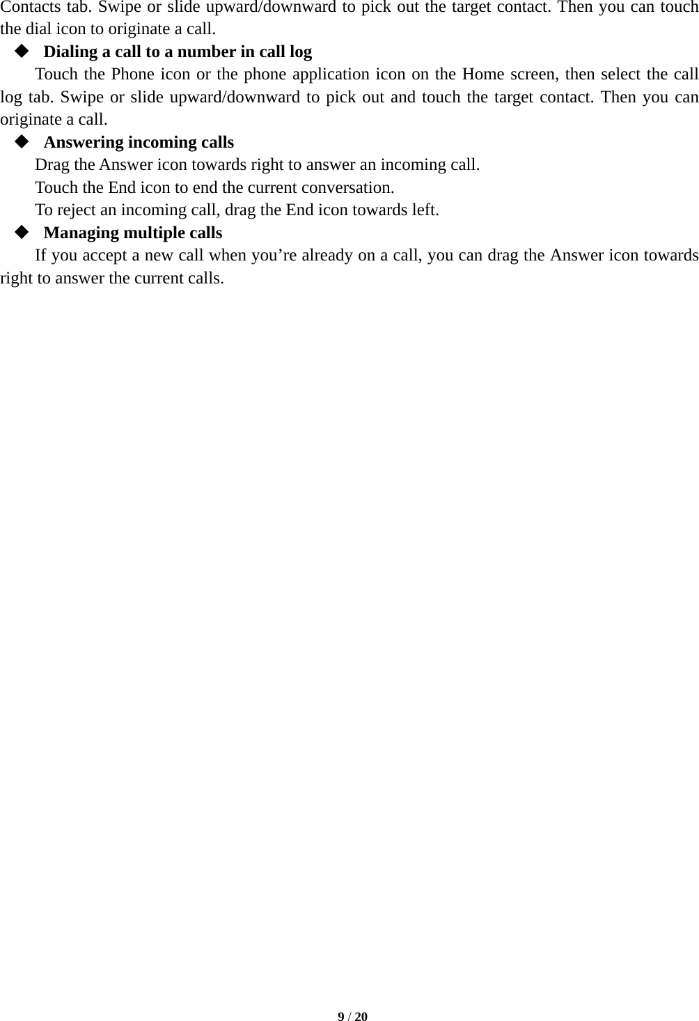   9 / 20  Contacts tab. Swipe or slide upward/downward to pick out the target contact. Then you can touch the dial icon to originate a call.  Dialing a call to a number in call log Touch the Phone icon or the phone application icon on the Home screen, then select the call log tab. Swipe or slide upward/downward to pick out and touch the target contact. Then you can originate a call.  Answering incoming calls Drag the Answer icon towards right to answer an incoming call. Touch the End icon to end the current conversation. To reject an incoming call, drag the End icon towards left.  Managing multiple calls If you accept a new call when you&rsquo;re already on a call, you can drag the Answer icon towards right to answer the current calls.                             