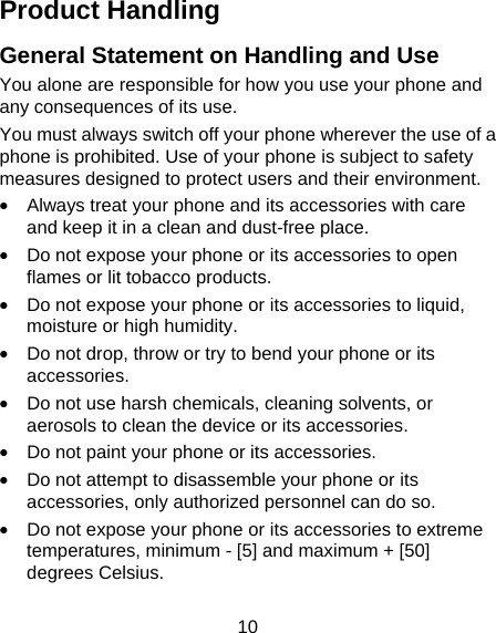 10 Product Handling General Statement on Handling and Use You alone are responsible for how you use your phone and any consequences of its use. You must always switch off your phone wherever the use of a phone is prohibited. Use of your phone is subject to safety measures designed to protect users and their environment. &bull;  Always treat your phone and its accessories with care and keep it in a clean and dust-free place. &bull;  Do not expose your phone or its accessories to open flames or lit tobacco products. &bull;  Do not expose your phone or its accessories to liquid, moisture or high humidity. &bull;  Do not drop, throw or try to bend your phone or its accessories. &bull;  Do not use harsh chemicals, cleaning solvents, or aerosols to clean the device or its accessories. &bull;  Do not paint your phone or its accessories. &bull;  Do not attempt to disassemble your phone or its accessories, only authorized personnel can do so. &bull;  Do not expose your phone or its accessories to extreme temperatures, minimum - [5] and maximum + [50] degrees Celsius. 