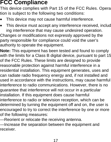 17 FCC Compliance This device complies with Part 15 of the FCC Rules. Operation is subject to the following two conditions:  &bull;  This device may not cause harmful interference.  &bull;  This device must accept any interference received, including interference that may cause undesired operation. Changes or modifications not expressly approved by the party responsible for compliance could void the user&rsquo;s authority to operate the equipment. Note: This equipment has been tested and found to comply with the limits for a Class B digital device, pursuant to part 15 of the FCC Rules. These limits are designed to provide reasonable protection against harmful interference in a residential installation. This equipment generates, uses and can radiate radio frequency energy and, if not installed and used in accordance with the instructions, may cause harmful interference to radio communications. However, there is no guarantee that interference will not occur in a particular installation. If this equipment does cause harmful interference to radio or television reception, which can be determined by turning the equipment off and on, the user is encouraged to try to correct the interference by one or more of the following measures: &mdash;Reorient or relocate the receiving antenna. &mdash;Increase the separation between the equipment and receiver. 