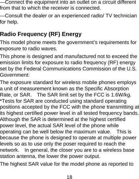 18 &mdash;Connect the equipment into an outlet on a circuit different from that to which the receiver is connected. &mdash;Consult the dealer or an experienced radio/ TV technician for help. Radio Frequency (RF) Energy This model phone meets the government&rsquo;s requirements for exposure to radio waves. This phone is designed and manufactured not to exceed the emission limits for exposure to radio frequency (RF) energy set by the Federal Communications Commission of the U.S. Government: The exposure standard for wireless mobile phones employs a unit of measurement known as the Specific Absorption Rate, or SAR.    The SAR limit set by the FCC is 1.6W/kg.   *Tests for SAR are conducted using standard operating positions accepted by the FCC with the phone transmitting at its highest certified power level in all tested frequency bands.   Although the SAR is determined at the highest certified power level, the actual SAR level of the phone while operating can be well below the maximum value.    This is because the phone is designed to operate at multiple power levels so as to use only the poser required to reach the network.    In general, the closer you are to a wireless base station antenna, the lower the power output. The highest SAR value for the model phone as reported to 