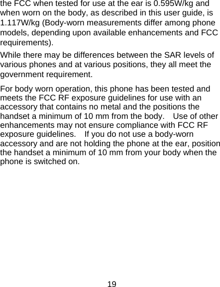 19 the FCC when tested for use at the ear is 0.595W/kg and when worn on the body, as described in this user guide, is 1.117W/kg (Body-worn measurements differ among phone models, depending upon available enhancements and FCC requirements). While there may be differences between the SAR levels of various phones and at various positions, they all meet the government requirement. For body worn operation, this phone has been tested and meets the FCC RF exposure guidelines for use with an accessory that contains no metal and the positions the handset a minimum of 10 mm from the body.    Use of other enhancements may not ensure compliance with FCC RF exposure guidelines.    If you do not use a body-worn accessory and are not holding the phone at the ear, position the handset a minimum of 10 mm from your body when the phone is switched on.         