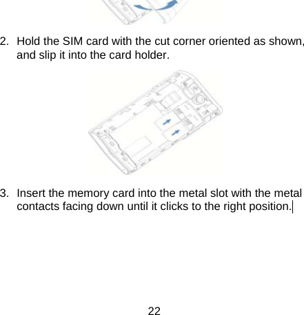 22  2.  Hold the SIM card with the cut corner oriented as shown, and slip it into the card holder.    3.  Insert the memory card into the metal slot with the metal contacts facing down until it clicks to the right position.  