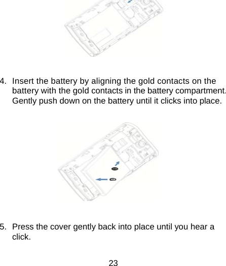 23   4.  Insert the battery by aligning the gold contacts on the battery with the gold contacts in the battery compartment. Gently push down on the battery until it clicks into place.           5.  Press the cover gently back into place until you hear a click.  