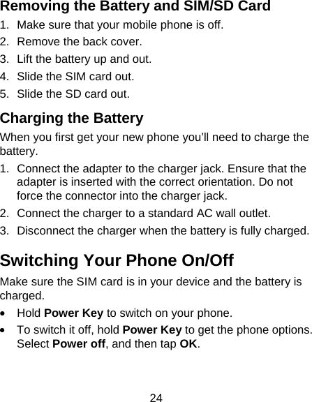 24 Removing the Battery and SIM/SD Card 1.  Make sure that your mobile phone is off. 2.  Remove the back cover. 3.  Lift the battery up and out. 4.  Slide the SIM card out. 5.  Slide the SD card out. Charging the Battery When you first get your new phone you&rsquo;ll need to charge the battery. 1.  Connect the adapter to the charger jack. Ensure that the adapter is inserted with the correct orientation. Do not force the connector into the charger jack. 2.  Connect the charger to a standard AC wall outlet. 3.  Disconnect the charger when the battery is fully charged. Switching Your Phone On/Off   Make sure the SIM card is in your device and the battery is charged.  &bull; Hold Power Key to switch on your phone. &bull;  To switch it off, hold Power Key to get the phone options. Select Power off, and then tap OK. 