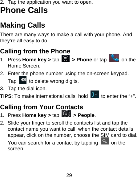 29 2.  Tap the application you want to open. Phone Calls Making Calls There are many ways to make a call with your phone. And they&rsquo;re all easy to do. Calling from the Phone 1. Press Home key > tap   > Phone or tap   on the Home Screen. 2.  Enter the phone number using the on-screen keypad. Tap    to delete wrong digits. 3.  Tap the dial icon. TIPS: To make international calls, hold    to enter the &ldquo;+&rdquo;. Calling from Your Contacts 1. Press Home key > tap   > People. 2.  Slide your finger to scroll the contacts list and tap the contact name you want to call, when the contact details appear, click on the number, choose the SIM card to dial. You can search for a contact by tapping   on the screen. 