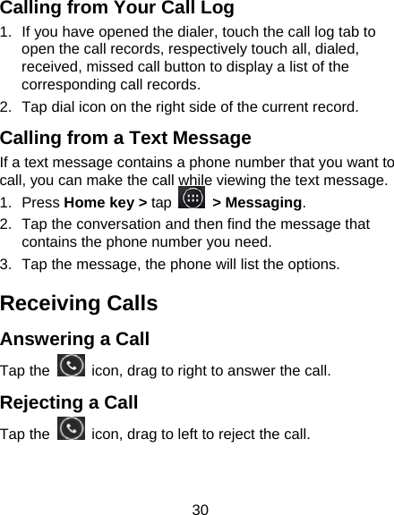 30 Calling from Your Call Log 1.  If you have opened the dialer, touch the call log tab to open the call records, respectively touch all, dialed, received, missed call button to display a list of the corresponding call records.   2.  Tap dial icon on the right side of the current record. Calling from a Text Message If a text message contains a phone number that you want to call, you can make the call while viewing the text message. 1. Press Home key > tap   > Messaging. 2.  Tap the conversation and then find the message that contains the phone number you need. 3.  Tap the message, the phone will list the options. Receiving Calls Answering a Call Tap the    icon, drag to right to answer the call. Rejecting a Call Tap the    icon, drag to left to reject the call. 