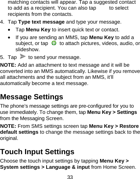33 matching contacts will appear. Tap a suggested contact to add as a recipient. You can also tap          to select recipients from the contacts. 4. Tap Type text message and type your message. &bull; Tap Menu Key to insert quick text or contact. &bull;  If you are sending an MMS, tap Menu Key to add a subject, or tap    to attach pictures, videos, audio, or slideshow. 5. Tap    to send your message. NOTE: Add an attachment to text message and it will be converted into an MMS automatically. Likewise if you remove all attachments and the subject from an MMS, it&rsquo;ll automatically become a text message. Message Settings The phone&rsquo;s message settings are pre-configured for you to use immediately. To change them, tap Menu Key > Settings from the Messaging Screen.   NOTE: From SMS settings screen tap Menu Key > Restore default settings to change the message settings back to the original. Touch Input Settings Choose the touch input settings by tapping Menu Key > System settings > Language &amp; input from Home Screen. 