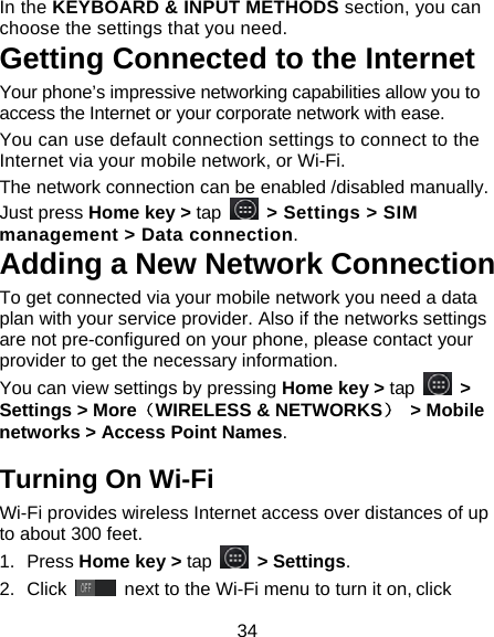 34 In the KEYBOARD &amp; INPUT METHODS section, you can choose the settings that you need. Getting Connected to the Internet   Your phone&rsquo;s impressive networking capabilities allow you to access the Internet or your corporate network with ease. You can use default connection settings to connect to the Internet via your mobile network, or Wi-Fi. The network connection can be enabled /disabled manually. Just press Home key > tap   > Settings > SIM management > Data connection.  Adding a New Network Connection To get connected via your mobile network you need a data plan with your service provider. Also if the networks settings are not pre-configured on your phone, please contact your provider to get the necessary information.   You can view settings by pressing Home key > tap   > Settings > More（WIRELESS &amp; NETWORKS） > Mobile networks > Access Point Names. Turning On Wi-Fi   Wi-Fi provides wireless Internet access over distances of up to about 300 feet. 1. Press Home key > tap   > Settings. 2. Click   next to the Wi-Fi menu to turn it on, click 