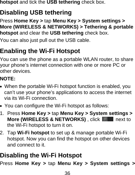 36 hotspot and tick the USB tethering check box.   Disabling USB tethering Press Home Key > tap Menu Key > System settings > More (WIRELESS &amp; NETWORKS) > Tethering &amp; portable hotspot and clear the USB tethering check box.   You can also just pull out the USB cable. Enabling the Wi-Fi Hotspot You can use the phone as a portable WLAN router, to share your phone&rsquo;s internet connection with one or more PC or other devices. NOTE:   &bull;  When the portable Wi-Fi hotspot function is enabled, you can&rsquo;t use your phone&rsquo;s applications to access the internet via its Wi-Fi connection. &bull;  You can configure the Wi-Fi hotspot as follows: 1. Press Home Key > tap Menu Key > System settings > More (WIRELESS &amp; NETWORKS) , click   next to the Wi-Fi hotspot to turn it on. 2. Tap Wi-Fi hotspot to set up &amp; manage portable Wi-Fi hotspot. Now you can find the hotspot on other devices and connect to it. Disabling the Wi-Fi Hotspot Press  Home Key > tap Menu Key > System settings > 