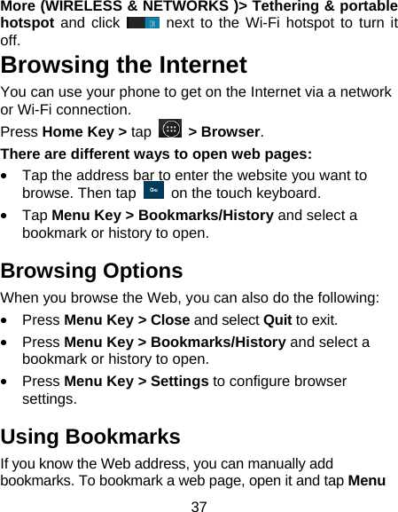 37 More (WIRELESS &amp; NETWORKS )> Tethering &amp; portable hotspot and click   next to the Wi-Fi hotspot to turn it off. Browsing the Internet You can use your phone to get on the Internet via a network or Wi-Fi connection.   Press Home Key > tap   > Browser. There are different ways to open web pages: &bull;  Tap the address bar to enter the website you want to browse. Then tap    on the touch keyboard. &bull; Tap Menu Key > Bookmarks/History and select a bookmark or history to open. Browsing Options When you browse the Web, you can also do the following: &bull; Press Menu Key > Close and select Quit to exit. &bull; Press Menu Key > Bookmarks/History and select a bookmark or history to open. &bull; Press Menu Key > Settings to configure browser settings. Using Bookmarks If you know the Web address, you can manually add bookmarks. To bookmark a web page, open it and tap Menu 
