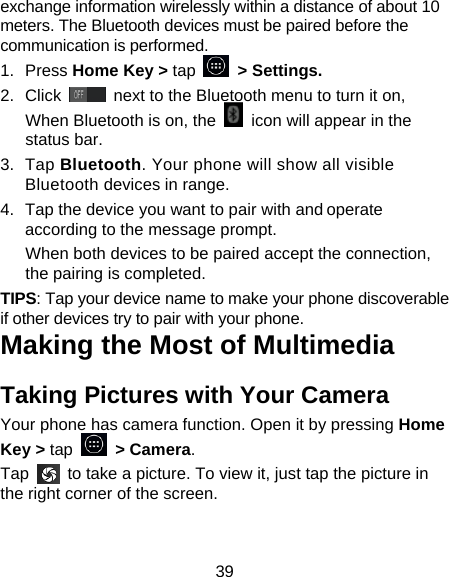 39 exchange information wirelessly within a distance of about 10 meters. The Bluetooth devices must be paired before the communication is performed. 1. Press Home Key > tap     > Settings. 2. Click   next to the Bluetooth menu to turn it on,   When Bluetooth is on, the    icon will appear in the status bar. 3. Tap Bluetooth. Your phone will show all visible Bluetooth devices in range. 4.  Tap the device you want to pair with and operate according to the message prompt. When both devices to be paired accept the connection, the pairing is completed. TIPS: Tap your device name to make your phone discoverable if other devices try to pair with your phone. Making the Most of Multimedia Taking Pictures with Your Camera Your phone has camera function. Open it by pressing Home Key > tap   > Camera.  Tap    to take a picture. To view it, just tap the picture in the right corner of the screen.   