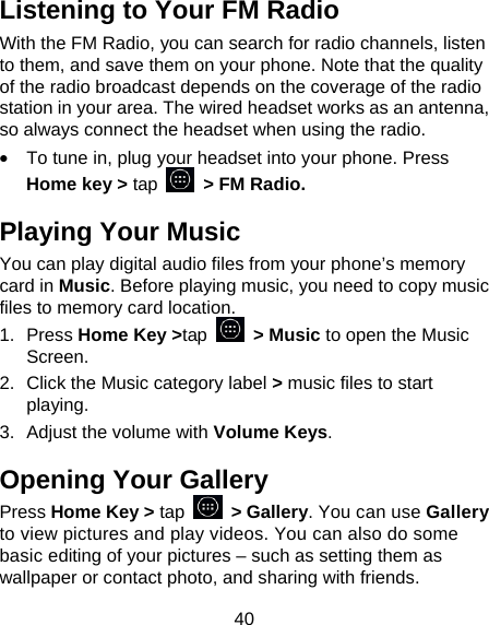 40 Listening to Your FM Radio With the FM Radio, you can search for radio channels, listen to them, and save them on your phone. Note that the quality of the radio broadcast depends on the coverage of the radio station in your area. The wired headset works as an antenna, so always connect the headset when using the radio. &bull;  To tune in, plug your headset into your phone. Press Home key > tap    > FM Radio. Playing Your Music You can play digital audio files from your phone&rsquo;s memory card in Music. Before playing music, you need to copy music files to memory card location. 1. Press Home Key >tap  > Music to open the Music Screen. 2.  Click the Music category label > music files to start playing. 3.  Adjust the volume with Volume Keys. Opening Your Gallery Press Home Key > tap  > Gallery. You can use Gallery to view pictures and play videos. You can also do some basic editing of your pictures &ndash; such as setting them as wallpaper or contact photo, and sharing with friends. 