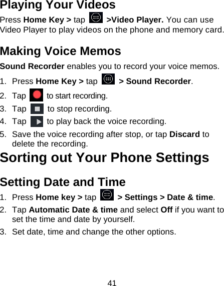 41 Playing Your Videos Press Home Key > tap  >Video Player. You can use Video Player to play videos on the phone and memory card. Making Voice Memos Sound Recorder enables you to record your voice memos.   1. Press Home Key > tap    > Sound Recorder. 2. Tap   to start recording. 3. Tap    to stop recording. 4. Tap    to play back the voice recording. 5.  Save the voice recording after stop, or tap Discard to delete the recording. Sorting out Your Phone Settings Setting Date and Time 1. Press Home key > tap    > Settings > Date &amp; time. 2. Tap Automatic Date &amp; time and select Off if you want to set the time and date by yourself. 3.  Set date, time and change the other options. 