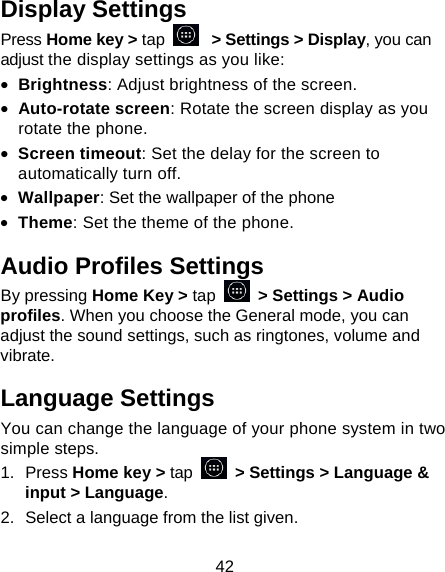 42 Display Settings Press Home key > tap   > Settings > Display, you can adjust the display settings as you like: &bull; Brightness: Adjust brightness of the screen. &bull; Auto-rotate screen: Rotate the screen display as you rotate the phone. &bull; Screen timeout: Set the delay for the screen to automatically turn off. &bull; Wallpaper: Set the wallpaper of the phone &bull; Theme: Set the theme of the phone. Audio Profiles Settings By pressing Home Key > tap   > Settings > Audio profiles. When you choose the General mode, you can adjust the sound settings, such as ringtones, volume and vibrate. Language Settings You can change the language of your phone system in two simple steps. 1. Press Home key > tap   > Settings > Language &amp; input > Language. 2.  Select a language from the list given. 