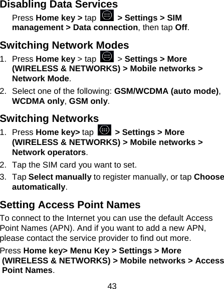 43 Disabling Data Services Press Home key > tap   > Settings > SIM management > Data connection, then tap Off. Switching Network Modes 1. Press Home key > tap   > Settings > More (WIRELESS &amp; NETWORKS) > Mobile networks > Network Mode. 2.  Select one of the following: GSM/WCDMA (auto mode), WCDMA only, GSM only. Switching Networks 1. Press Home key> tap   > Settings > More (WIRELESS &amp; NETWORKS) > Mobile networks > Network operators.  2.  Tap the SIM card you want to set. 3. Tap Select manually to register manually, or tap Choose automatically. Setting Access Point Names To connect to the Internet you can use the default Access Point Names (APN). And if you want to add a new APN, please contact the service provider to find out more. Press Home key> Menu Key > Settings > More (WIRELESS &amp; NETWORKS) > Mobile networks > Access Point Names. 